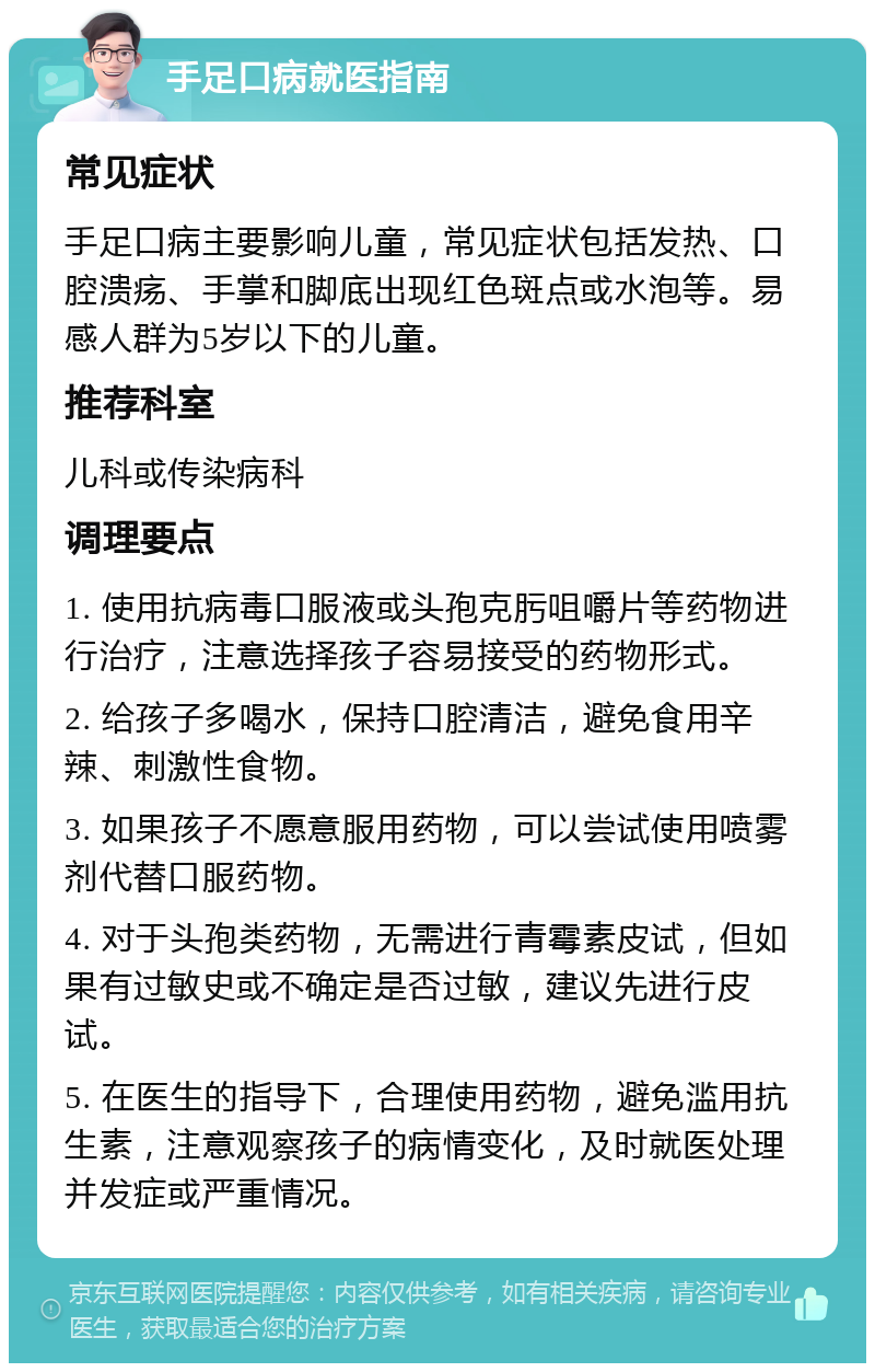 手足口病就医指南 常见症状 手足口病主要影响儿童，常见症状包括发热、口腔溃疡、手掌和脚底出现红色斑点或水泡等。易感人群为5岁以下的儿童。 推荐科室 儿科或传染病科 调理要点 1. 使用抗病毒口服液或头孢克肟咀嚼片等药物进行治疗，注意选择孩子容易接受的药物形式。 2. 给孩子多喝水，保持口腔清洁，避免食用辛辣、刺激性食物。 3. 如果孩子不愿意服用药物，可以尝试使用喷雾剂代替口服药物。 4. 对于头孢类药物，无需进行青霉素皮试，但如果有过敏史或不确定是否过敏，建议先进行皮试。 5. 在医生的指导下，合理使用药物，避免滥用抗生素，注意观察孩子的病情变化，及时就医处理并发症或严重情况。