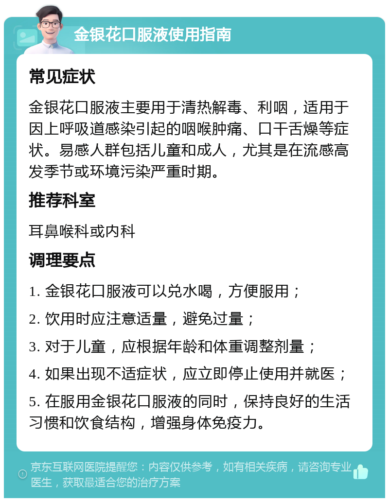 金银花口服液使用指南 常见症状 金银花口服液主要用于清热解毒、利咽，适用于因上呼吸道感染引起的咽喉肿痛、口干舌燥等症状。易感人群包括儿童和成人，尤其是在流感高发季节或环境污染严重时期。 推荐科室 耳鼻喉科或内科 调理要点 1. 金银花口服液可以兑水喝，方便服用； 2. 饮用时应注意适量，避免过量； 3. 对于儿童，应根据年龄和体重调整剂量； 4. 如果出现不适症状，应立即停止使用并就医； 5. 在服用金银花口服液的同时，保持良好的生活习惯和饮食结构，增强身体免疫力。