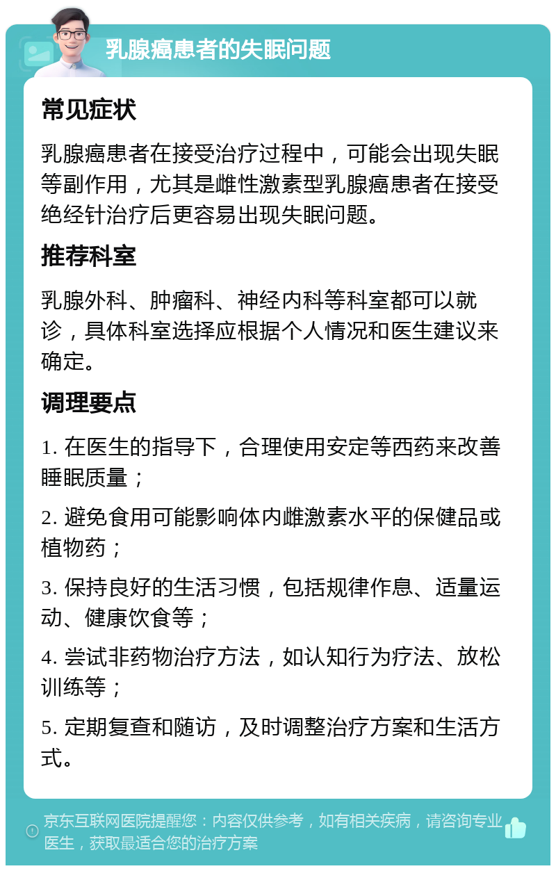 乳腺癌患者的失眠问题 常见症状 乳腺癌患者在接受治疗过程中，可能会出现失眠等副作用，尤其是雌性激素型乳腺癌患者在接受绝经针治疗后更容易出现失眠问题。 推荐科室 乳腺外科、肿瘤科、神经内科等科室都可以就诊，具体科室选择应根据个人情况和医生建议来确定。 调理要点 1. 在医生的指导下，合理使用安定等西药来改善睡眠质量； 2. 避免食用可能影响体内雌激素水平的保健品或植物药； 3. 保持良好的生活习惯，包括规律作息、适量运动、健康饮食等； 4. 尝试非药物治疗方法，如认知行为疗法、放松训练等； 5. 定期复查和随访，及时调整治疗方案和生活方式。