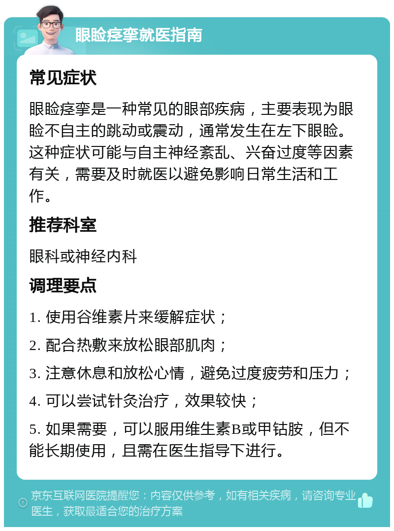 眼睑痉挛就医指南 常见症状 眼睑痉挛是一种常见的眼部疾病，主要表现为眼睑不自主的跳动或震动，通常发生在左下眼睑。这种症状可能与自主神经紊乱、兴奋过度等因素有关，需要及时就医以避免影响日常生活和工作。 推荐科室 眼科或神经内科 调理要点 1. 使用谷维素片来缓解症状； 2. 配合热敷来放松眼部肌肉； 3. 注意休息和放松心情，避免过度疲劳和压力； 4. 可以尝试针灸治疗，效果较快； 5. 如果需要，可以服用维生素B或甲钴胺，但不能长期使用，且需在医生指导下进行。