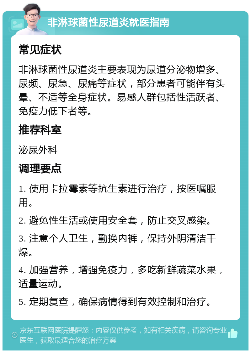 非淋球菌性尿道炎就医指南 常见症状 非淋球菌性尿道炎主要表现为尿道分泌物增多、尿频、尿急、尿痛等症状，部分患者可能伴有头晕、不适等全身症状。易感人群包括性活跃者、免疫力低下者等。 推荐科室 泌尿外科 调理要点 1. 使用卡拉霉素等抗生素进行治疗，按医嘱服用。 2. 避免性生活或使用安全套，防止交叉感染。 3. 注意个人卫生，勤换内裤，保持外阴清洁干燥。 4. 加强营养，增强免疫力，多吃新鲜蔬菜水果，适量运动。 5. 定期复查，确保病情得到有效控制和治疗。