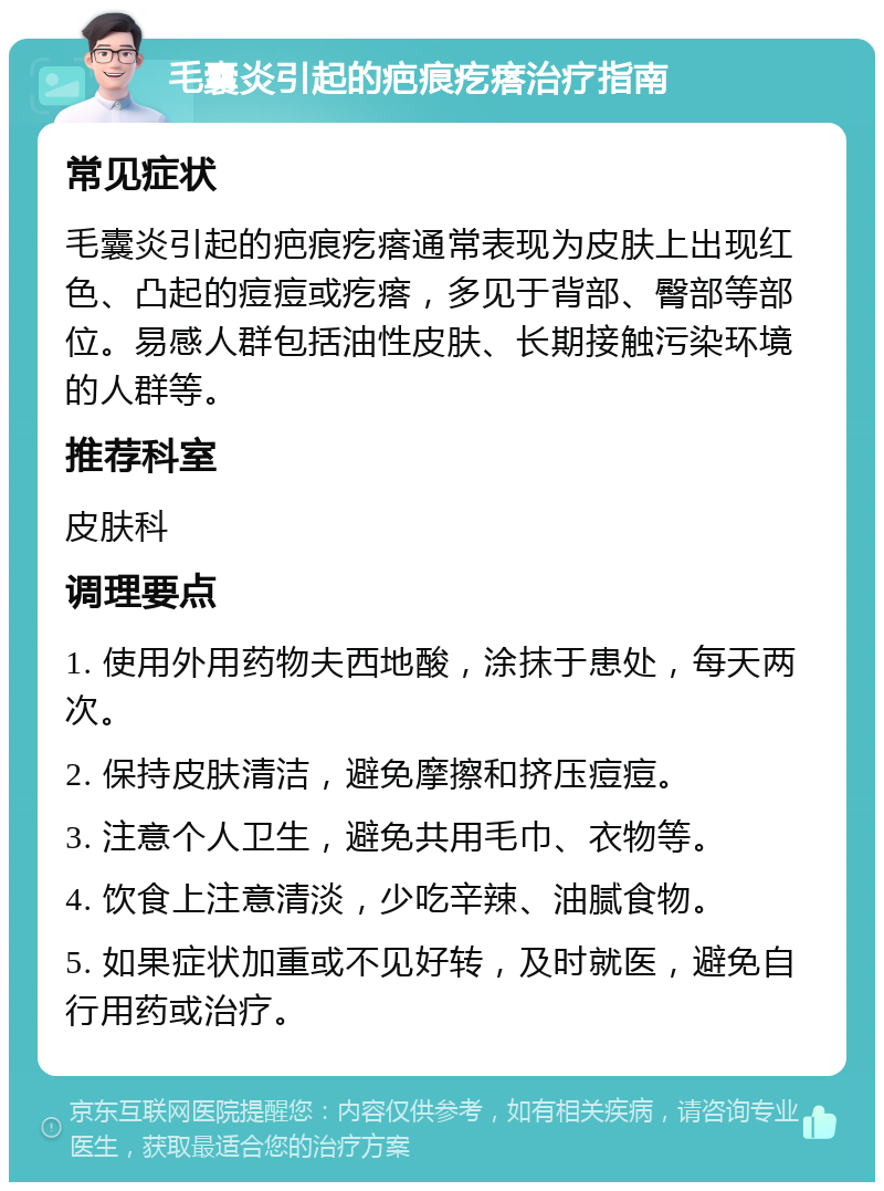 毛囊炎引起的疤痕疙瘩治疗指南 常见症状 毛囊炎引起的疤痕疙瘩通常表现为皮肤上出现红色、凸起的痘痘或疙瘩，多见于背部、臀部等部位。易感人群包括油性皮肤、长期接触污染环境的人群等。 推荐科室 皮肤科 调理要点 1. 使用外用药物夫西地酸，涂抹于患处，每天两次。 2. 保持皮肤清洁，避免摩擦和挤压痘痘。 3. 注意个人卫生，避免共用毛巾、衣物等。 4. 饮食上注意清淡，少吃辛辣、油腻食物。 5. 如果症状加重或不见好转，及时就医，避免自行用药或治疗。