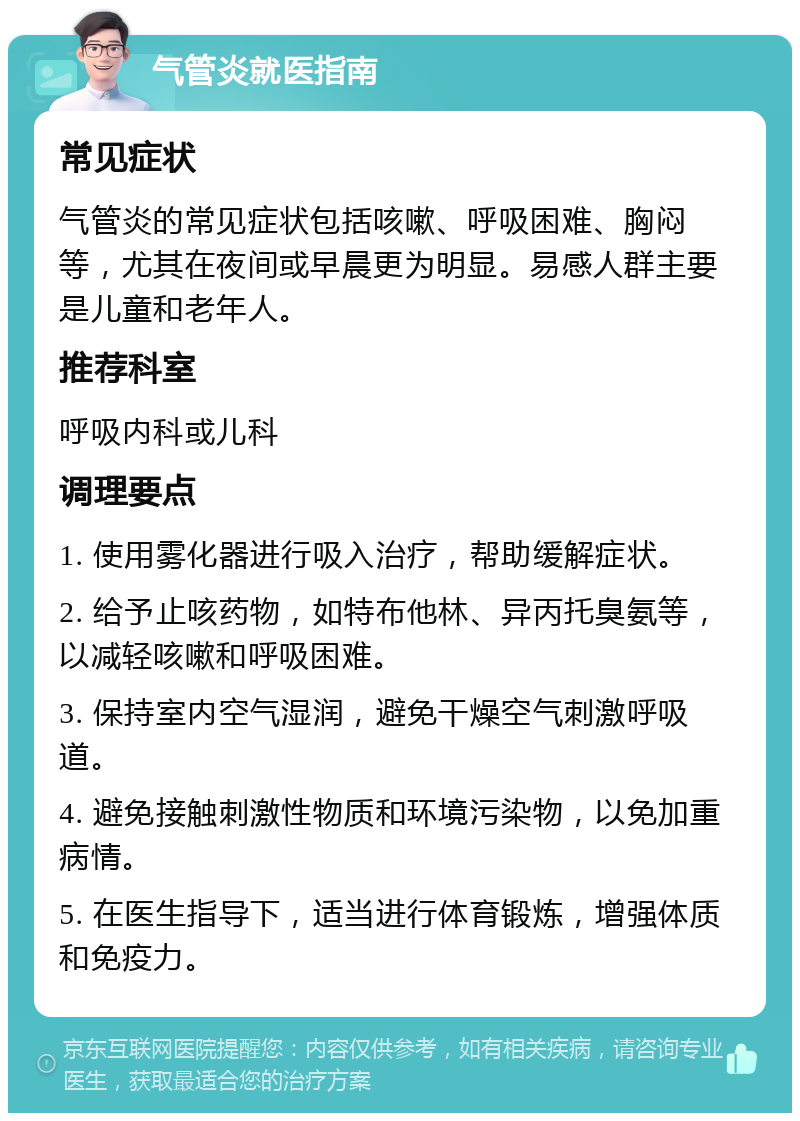 气管炎就医指南 常见症状 气管炎的常见症状包括咳嗽、呼吸困难、胸闷等，尤其在夜间或早晨更为明显。易感人群主要是儿童和老年人。 推荐科室 呼吸内科或儿科 调理要点 1. 使用雾化器进行吸入治疗，帮助缓解症状。 2. 给予止咳药物，如特布他林、异丙托臭氨等，以减轻咳嗽和呼吸困难。 3. 保持室内空气湿润，避免干燥空气刺激呼吸道。 4. 避免接触刺激性物质和环境污染物，以免加重病情。 5. 在医生指导下，适当进行体育锻炼，增强体质和免疫力。