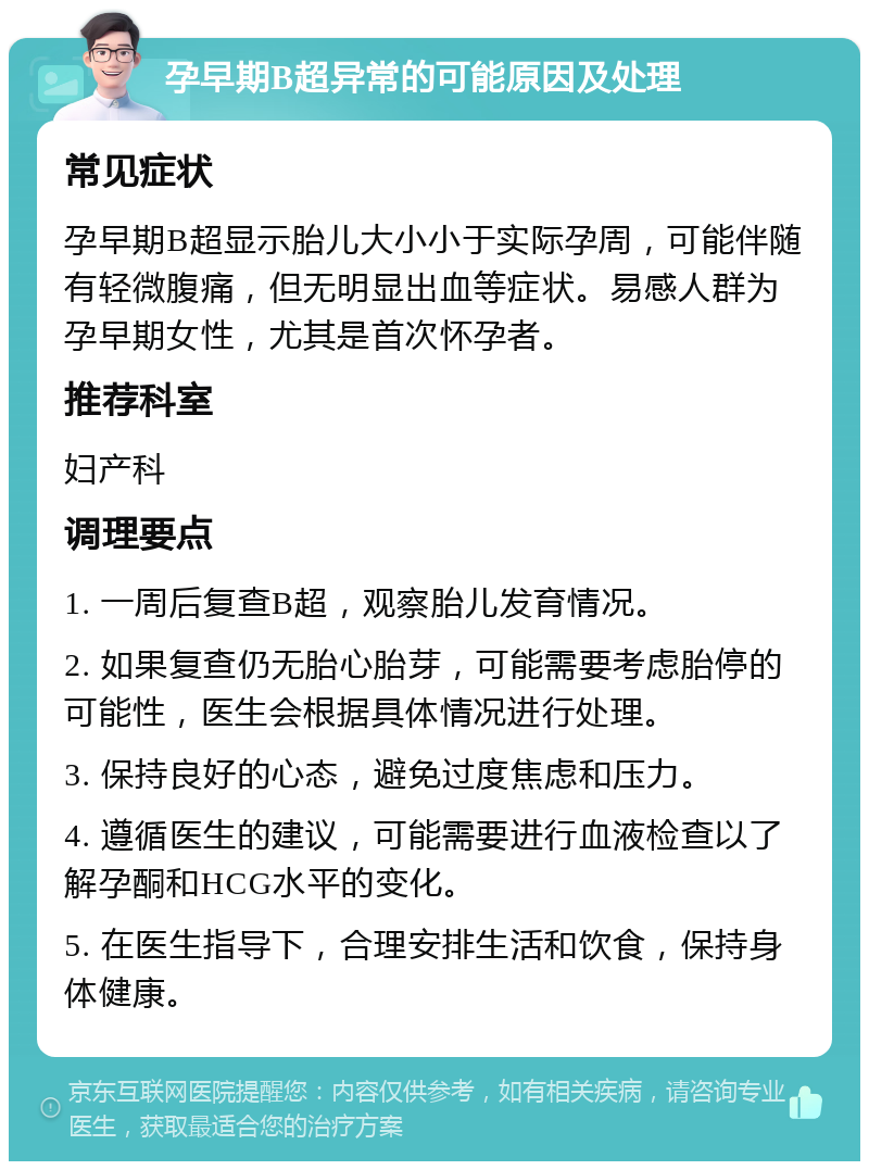 孕早期B超异常的可能原因及处理 常见症状 孕早期B超显示胎儿大小小于实际孕周，可能伴随有轻微腹痛，但无明显出血等症状。易感人群为孕早期女性，尤其是首次怀孕者。 推荐科室 妇产科 调理要点 1. 一周后复查B超，观察胎儿发育情况。 2. 如果复查仍无胎心胎芽，可能需要考虑胎停的可能性，医生会根据具体情况进行处理。 3. 保持良好的心态，避免过度焦虑和压力。 4. 遵循医生的建议，可能需要进行血液检查以了解孕酮和HCG水平的变化。 5. 在医生指导下，合理安排生活和饮食，保持身体健康。