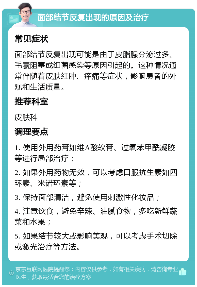 面部结节反复出现的原因及治疗 常见症状 面部结节反复出现可能是由于皮脂腺分泌过多、毛囊阻塞或细菌感染等原因引起的。这种情况通常伴随着皮肤红肿、痒痛等症状，影响患者的外观和生活质量。 推荐科室 皮肤科 调理要点 1. 使用外用药膏如维A酸软膏、过氧苯甲酰凝胶等进行局部治疗； 2. 如果外用药物无效，可以考虑口服抗生素如四环素、米诺环素等； 3. 保持面部清洁，避免使用刺激性化妆品； 4. 注意饮食，避免辛辣、油腻食物，多吃新鲜蔬菜和水果； 5. 如果结节较大或影响美观，可以考虑手术切除或激光治疗等方法。