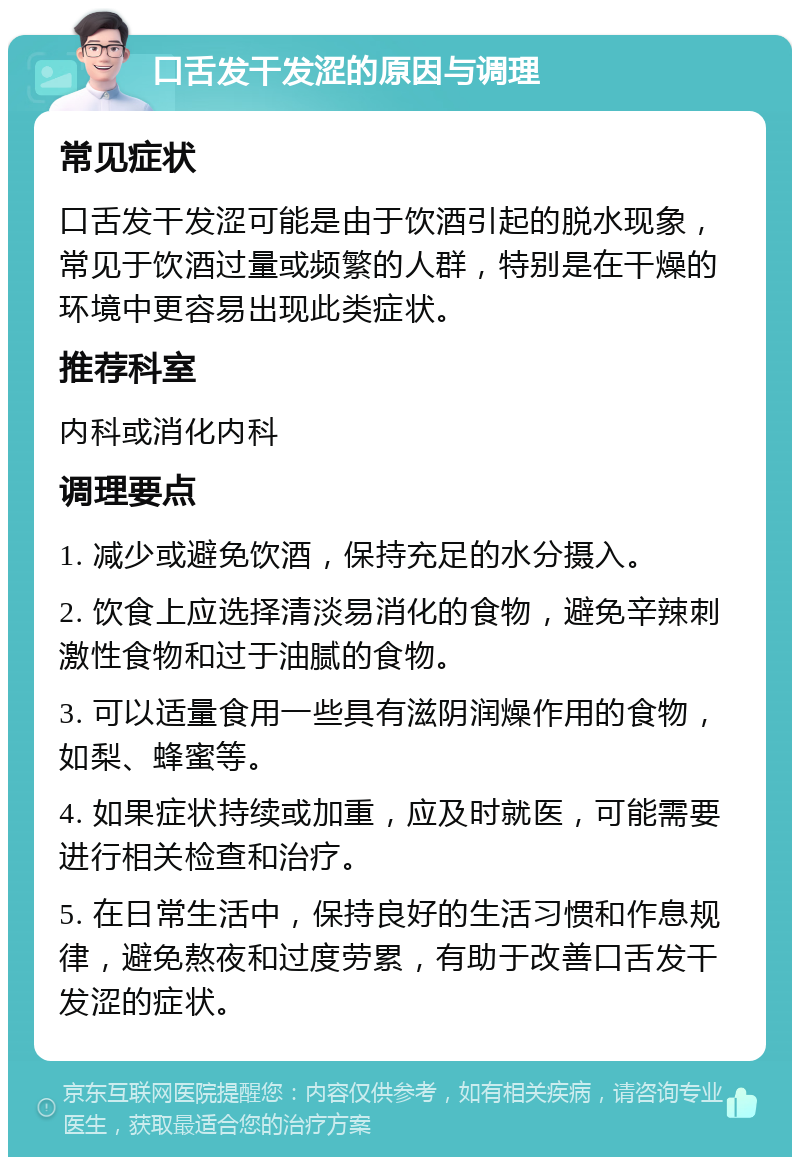 口舌发干发涩的原因与调理 常见症状 口舌发干发涩可能是由于饮酒引起的脱水现象，常见于饮酒过量或频繁的人群，特别是在干燥的环境中更容易出现此类症状。 推荐科室 内科或消化内科 调理要点 1. 减少或避免饮酒，保持充足的水分摄入。 2. 饮食上应选择清淡易消化的食物，避免辛辣刺激性食物和过于油腻的食物。 3. 可以适量食用一些具有滋阴润燥作用的食物，如梨、蜂蜜等。 4. 如果症状持续或加重，应及时就医，可能需要进行相关检查和治疗。 5. 在日常生活中，保持良好的生活习惯和作息规律，避免熬夜和过度劳累，有助于改善口舌发干发涩的症状。