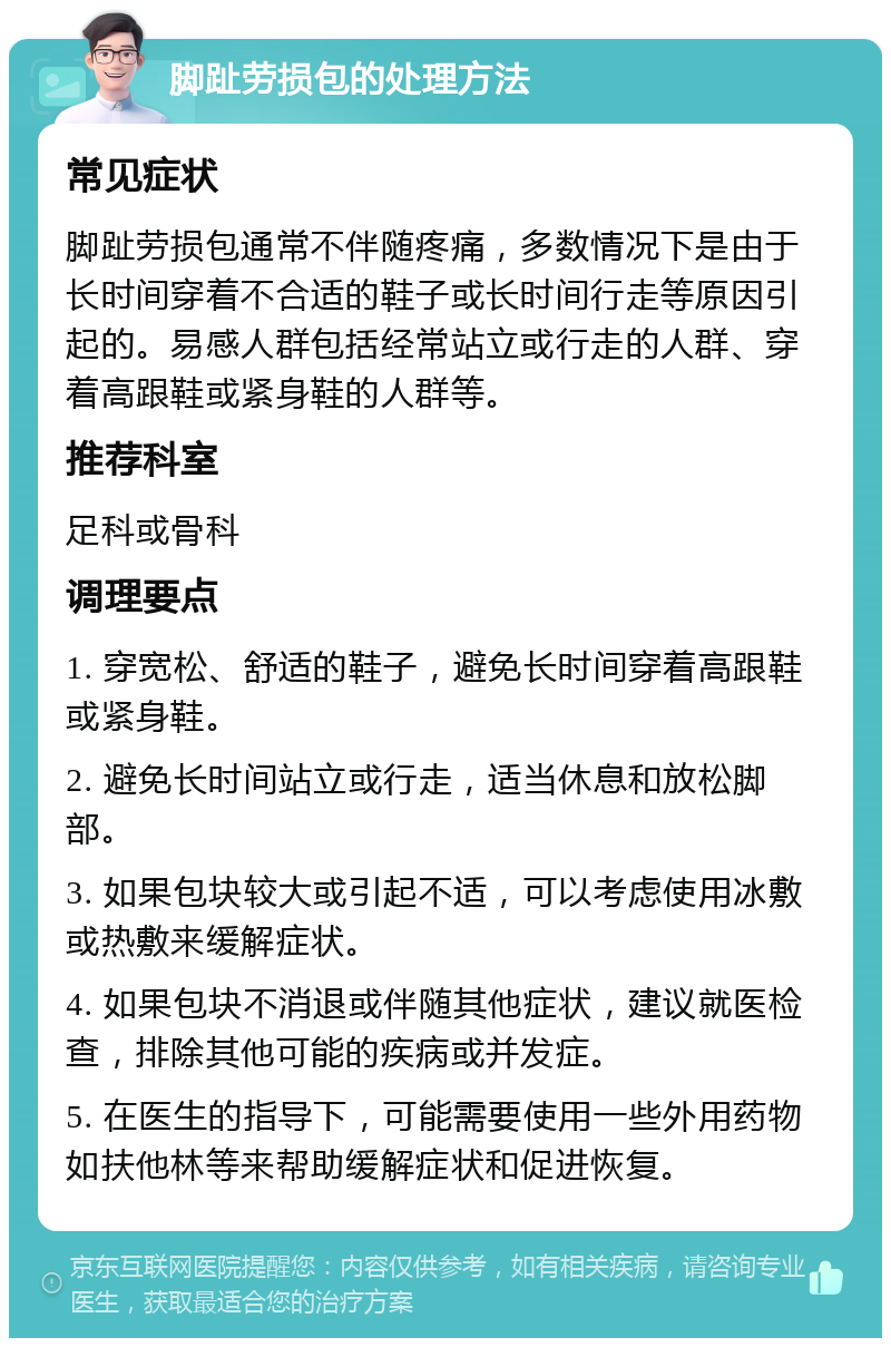 脚趾劳损包的处理方法 常见症状 脚趾劳损包通常不伴随疼痛，多数情况下是由于长时间穿着不合适的鞋子或长时间行走等原因引起的。易感人群包括经常站立或行走的人群、穿着高跟鞋或紧身鞋的人群等。 推荐科室 足科或骨科 调理要点 1. 穿宽松、舒适的鞋子，避免长时间穿着高跟鞋或紧身鞋。 2. 避免长时间站立或行走，适当休息和放松脚部。 3. 如果包块较大或引起不适，可以考虑使用冰敷或热敷来缓解症状。 4. 如果包块不消退或伴随其他症状，建议就医检查，排除其他可能的疾病或并发症。 5. 在医生的指导下，可能需要使用一些外用药物如扶他林等来帮助缓解症状和促进恢复。