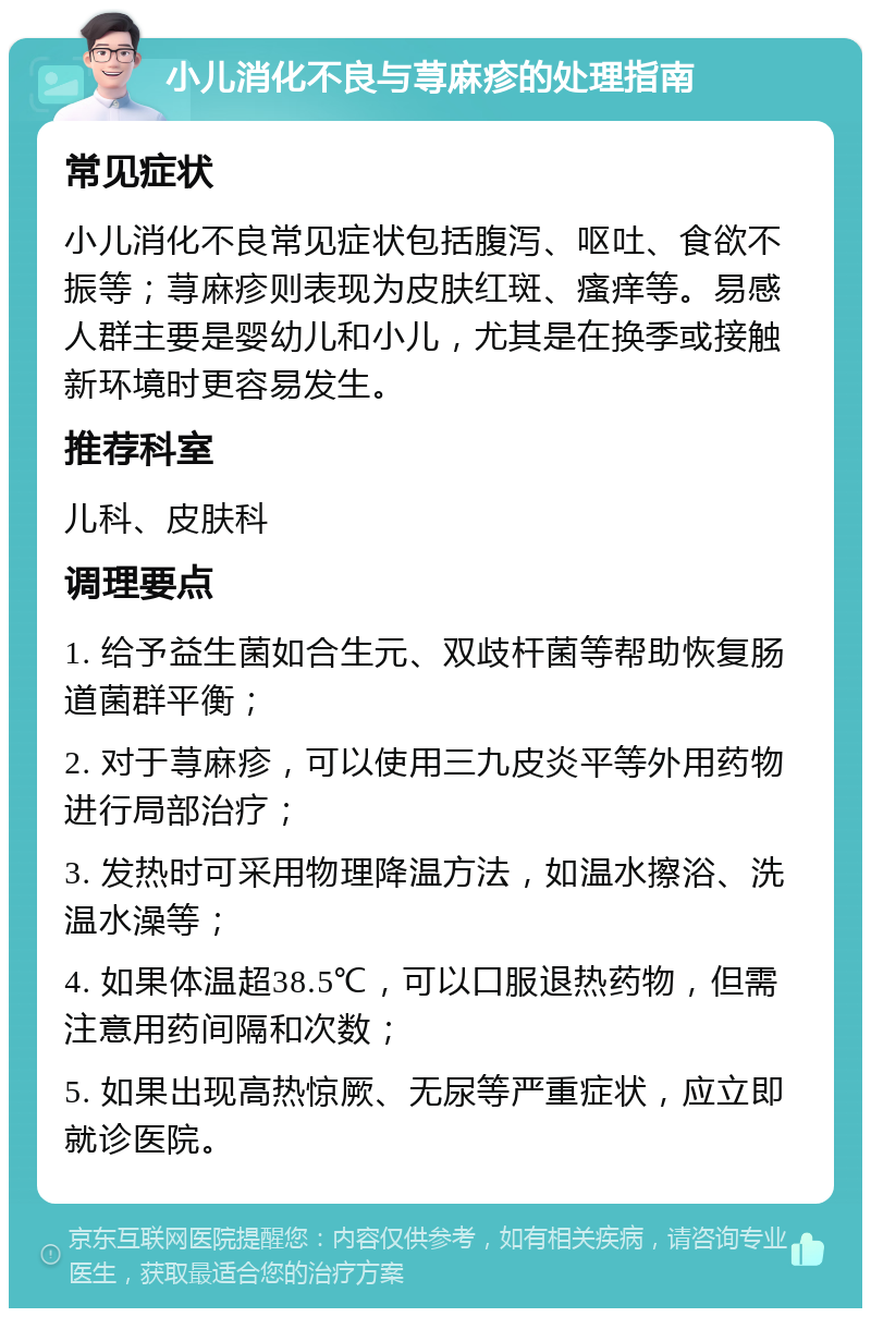 小儿消化不良与荨麻疹的处理指南 常见症状 小儿消化不良常见症状包括腹泻、呕吐、食欲不振等；荨麻疹则表现为皮肤红斑、瘙痒等。易感人群主要是婴幼儿和小儿，尤其是在换季或接触新环境时更容易发生。 推荐科室 儿科、皮肤科 调理要点 1. 给予益生菌如合生元、双歧杆菌等帮助恢复肠道菌群平衡； 2. 对于荨麻疹，可以使用三九皮炎平等外用药物进行局部治疗； 3. 发热时可采用物理降温方法，如温水擦浴、洗温水澡等； 4. 如果体温超38.5℃，可以口服退热药物，但需注意用药间隔和次数； 5. 如果出现高热惊厥、无尿等严重症状，应立即就诊医院。