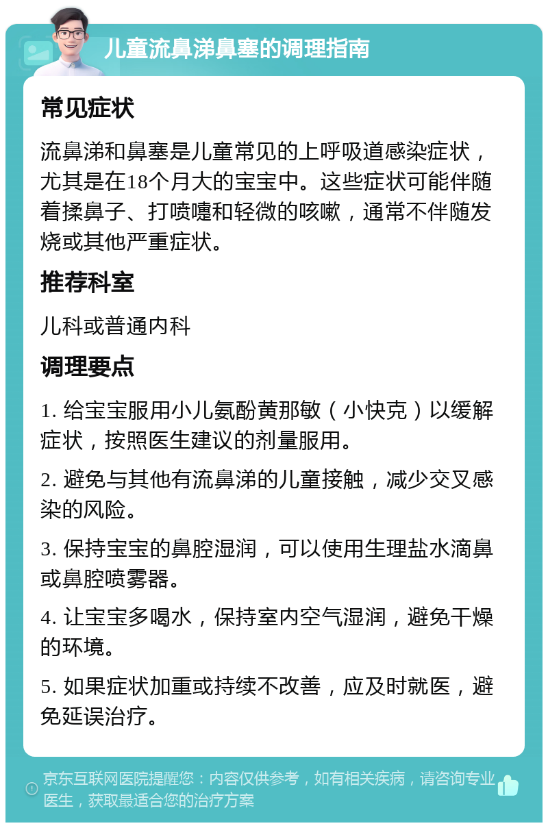 儿童流鼻涕鼻塞的调理指南 常见症状 流鼻涕和鼻塞是儿童常见的上呼吸道感染症状，尤其是在18个月大的宝宝中。这些症状可能伴随着揉鼻子、打喷嚏和轻微的咳嗽，通常不伴随发烧或其他严重症状。 推荐科室 儿科或普通内科 调理要点 1. 给宝宝服用小儿氨酚黄那敏（小快克）以缓解症状，按照医生建议的剂量服用。 2. 避免与其他有流鼻涕的儿童接触，减少交叉感染的风险。 3. 保持宝宝的鼻腔湿润，可以使用生理盐水滴鼻或鼻腔喷雾器。 4. 让宝宝多喝水，保持室内空气湿润，避免干燥的环境。 5. 如果症状加重或持续不改善，应及时就医，避免延误治疗。