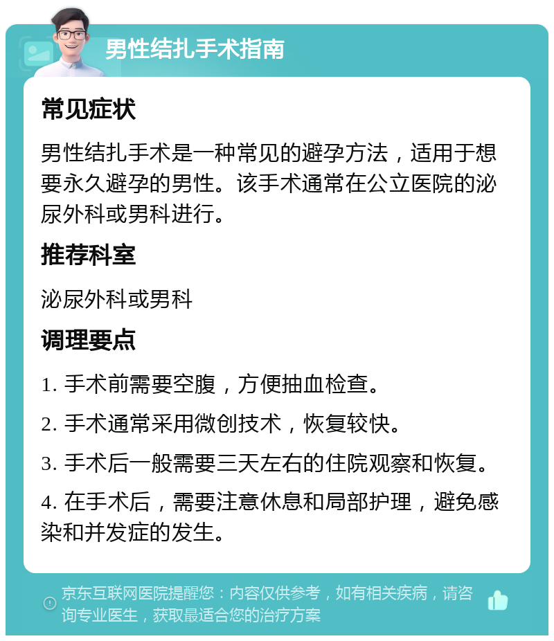 男性结扎手术指南 常见症状 男性结扎手术是一种常见的避孕方法，适用于想要永久避孕的男性。该手术通常在公立医院的泌尿外科或男科进行。 推荐科室 泌尿外科或男科 调理要点 1. 手术前需要空腹，方便抽血检查。 2. 手术通常采用微创技术，恢复较快。 3. 手术后一般需要三天左右的住院观察和恢复。 4. 在手术后，需要注意休息和局部护理，避免感染和并发症的发生。