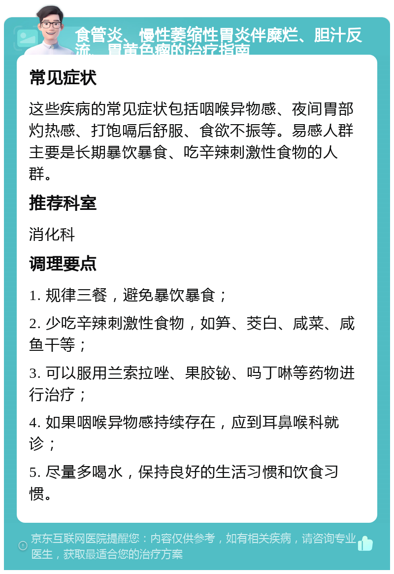 食管炎、慢性萎缩性胃炎伴糜烂、胆汁反流、胃黄色瘤的治疗指南 常见症状 这些疾病的常见症状包括咽喉异物感、夜间胃部灼热感、打饱嗝后舒服、食欲不振等。易感人群主要是长期暴饮暴食、吃辛辣刺激性食物的人群。 推荐科室 消化科 调理要点 1. 规律三餐，避免暴饮暴食； 2. 少吃辛辣刺激性食物，如笋、茭白、咸菜、咸鱼干等； 3. 可以服用兰索拉唑、果胶铋、吗丁啉等药物进行治疗； 4. 如果咽喉异物感持续存在，应到耳鼻喉科就诊； 5. 尽量多喝水，保持良好的生活习惯和饮食习惯。