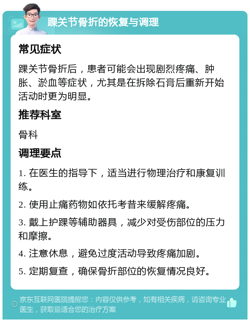 踝关节骨折的恢复与调理 常见症状 踝关节骨折后，患者可能会出现剧烈疼痛、肿胀、淤血等症状，尤其是在拆除石膏后重新开始活动时更为明显。 推荐科室 骨科 调理要点 1. 在医生的指导下，适当进行物理治疗和康复训练。 2. 使用止痛药物如依托考昔来缓解疼痛。 3. 戴上护踝等辅助器具，减少对受伤部位的压力和摩擦。 4. 注意休息，避免过度活动导致疼痛加剧。 5. 定期复查，确保骨折部位的恢复情况良好。