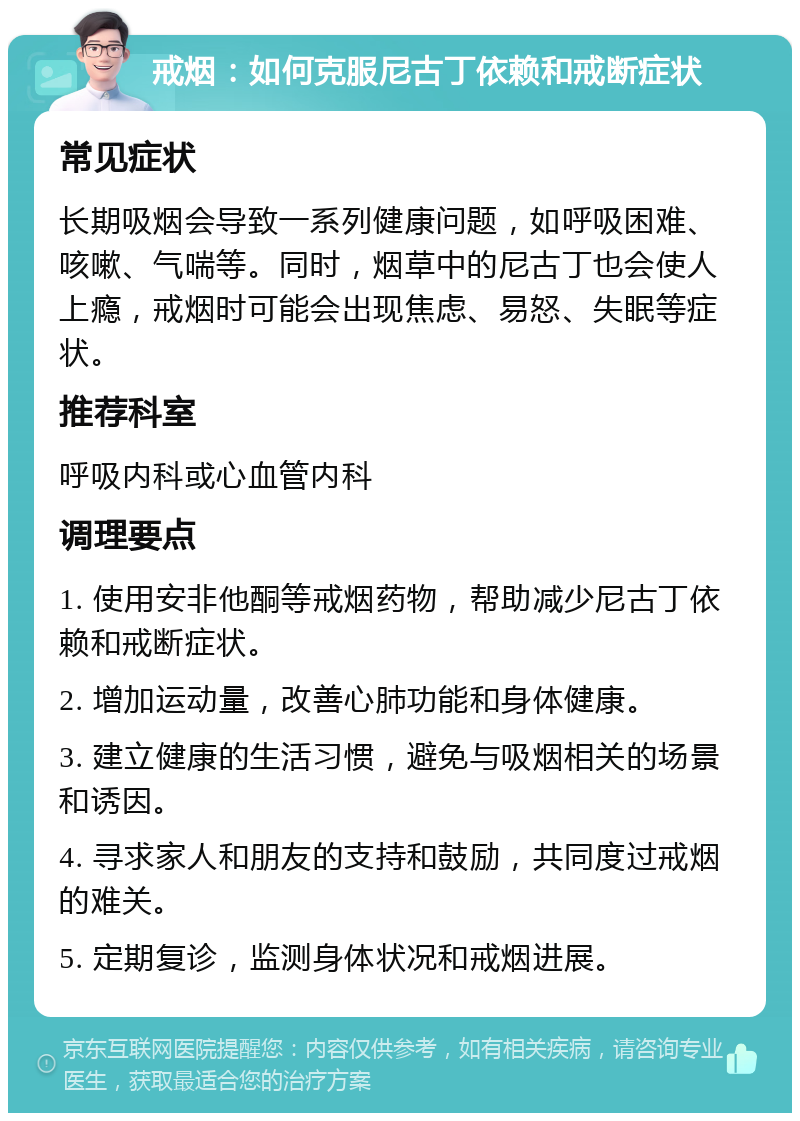 戒烟：如何克服尼古丁依赖和戒断症状 常见症状 长期吸烟会导致一系列健康问题，如呼吸困难、咳嗽、气喘等。同时，烟草中的尼古丁也会使人上瘾，戒烟时可能会出现焦虑、易怒、失眠等症状。 推荐科室 呼吸内科或心血管内科 调理要点 1. 使用安非他酮等戒烟药物，帮助减少尼古丁依赖和戒断症状。 2. 增加运动量，改善心肺功能和身体健康。 3. 建立健康的生活习惯，避免与吸烟相关的场景和诱因。 4. 寻求家人和朋友的支持和鼓励，共同度过戒烟的难关。 5. 定期复诊，监测身体状况和戒烟进展。