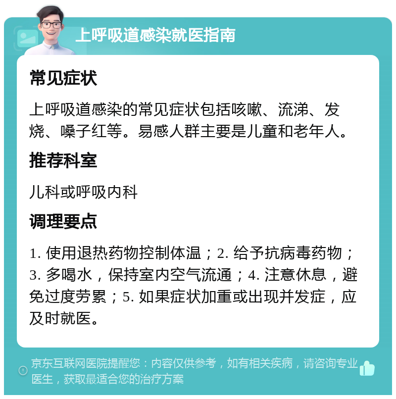 上呼吸道感染就医指南 常见症状 上呼吸道感染的常见症状包括咳嗽、流涕、发烧、嗓子红等。易感人群主要是儿童和老年人。 推荐科室 儿科或呼吸内科 调理要点 1. 使用退热药物控制体温；2. 给予抗病毒药物；3. 多喝水，保持室内空气流通；4. 注意休息，避免过度劳累；5. 如果症状加重或出现并发症，应及时就医。