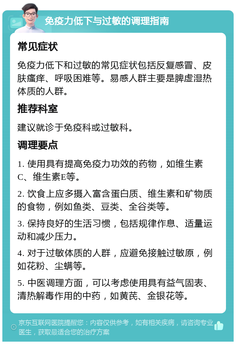 免疫力低下与过敏的调理指南 常见症状 免疫力低下和过敏的常见症状包括反复感冒、皮肤瘙痒、呼吸困难等。易感人群主要是脾虚湿热体质的人群。 推荐科室 建议就诊于免疫科或过敏科。 调理要点 1. 使用具有提高免疫力功效的药物，如维生素C、维生素E等。 2. 饮食上应多摄入富含蛋白质、维生素和矿物质的食物，例如鱼类、豆类、全谷类等。 3. 保持良好的生活习惯，包括规律作息、适量运动和减少压力。 4. 对于过敏体质的人群，应避免接触过敏原，例如花粉、尘螨等。 5. 中医调理方面，可以考虑使用具有益气固表、清热解毒作用的中药，如黄芪、金银花等。