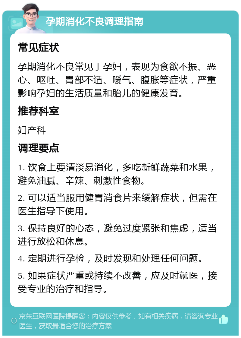 孕期消化不良调理指南 常见症状 孕期消化不良常见于孕妇，表现为食欲不振、恶心、呕吐、胃部不适、嗳气、腹胀等症状，严重影响孕妇的生活质量和胎儿的健康发育。 推荐科室 妇产科 调理要点 1. 饮食上要清淡易消化，多吃新鲜蔬菜和水果，避免油腻、辛辣、刺激性食物。 2. 可以适当服用健胃消食片来缓解症状，但需在医生指导下使用。 3. 保持良好的心态，避免过度紧张和焦虑，适当进行放松和休息。 4. 定期进行孕检，及时发现和处理任何问题。 5. 如果症状严重或持续不改善，应及时就医，接受专业的治疗和指导。