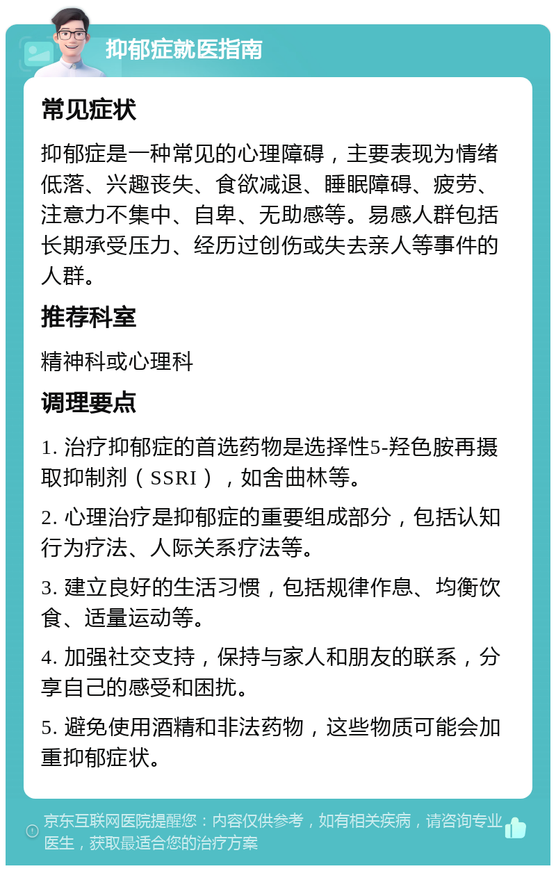 抑郁症就医指南 常见症状 抑郁症是一种常见的心理障碍，主要表现为情绪低落、兴趣丧失、食欲减退、睡眠障碍、疲劳、注意力不集中、自卑、无助感等。易感人群包括长期承受压力、经历过创伤或失去亲人等事件的人群。 推荐科室 精神科或心理科 调理要点 1. 治疗抑郁症的首选药物是选择性5-羟色胺再摄取抑制剂（SSRI），如舍曲林等。 2. 心理治疗是抑郁症的重要组成部分，包括认知行为疗法、人际关系疗法等。 3. 建立良好的生活习惯，包括规律作息、均衡饮食、适量运动等。 4. 加强社交支持，保持与家人和朋友的联系，分享自己的感受和困扰。 5. 避免使用酒精和非法药物，这些物质可能会加重抑郁症状。