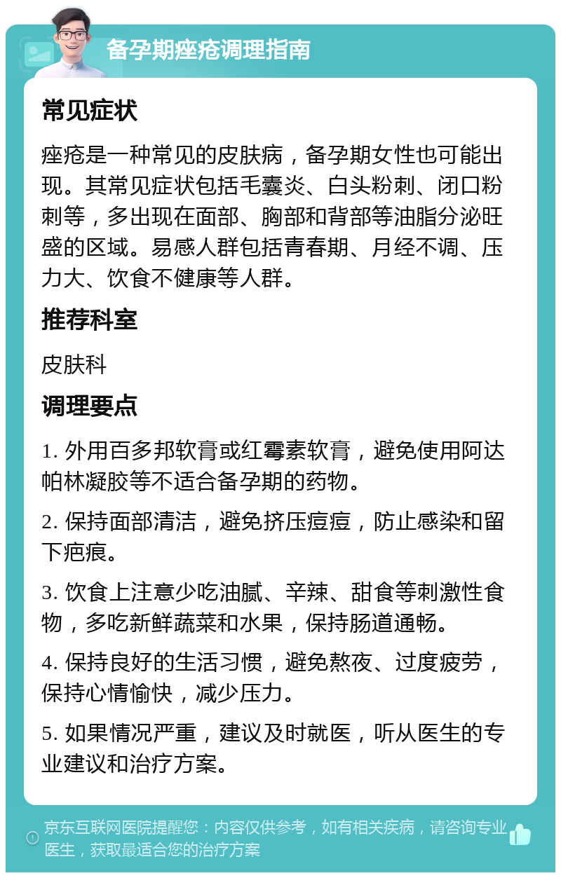 备孕期痤疮调理指南 常见症状 痤疮是一种常见的皮肤病，备孕期女性也可能出现。其常见症状包括毛囊炎、白头粉刺、闭口粉刺等，多出现在面部、胸部和背部等油脂分泌旺盛的区域。易感人群包括青春期、月经不调、压力大、饮食不健康等人群。 推荐科室 皮肤科 调理要点 1. 外用百多邦软膏或红霉素软膏，避免使用阿达帕林凝胶等不适合备孕期的药物。 2. 保持面部清洁，避免挤压痘痘，防止感染和留下疤痕。 3. 饮食上注意少吃油腻、辛辣、甜食等刺激性食物，多吃新鲜蔬菜和水果，保持肠道通畅。 4. 保持良好的生活习惯，避免熬夜、过度疲劳，保持心情愉快，减少压力。 5. 如果情况严重，建议及时就医，听从医生的专业建议和治疗方案。