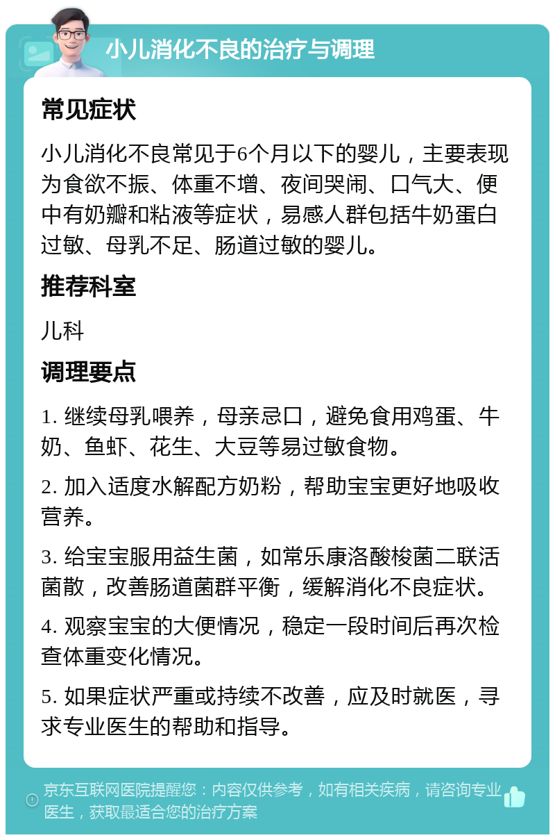 小儿消化不良的治疗与调理 常见症状 小儿消化不良常见于6个月以下的婴儿，主要表现为食欲不振、体重不增、夜间哭闹、口气大、便中有奶瓣和粘液等症状，易感人群包括牛奶蛋白过敏、母乳不足、肠道过敏的婴儿。 推荐科室 儿科 调理要点 1. 继续母乳喂养，母亲忌口，避免食用鸡蛋、牛奶、鱼虾、花生、大豆等易过敏食物。 2. 加入适度水解配方奶粉，帮助宝宝更好地吸收营养。 3. 给宝宝服用益生菌，如常乐康洛酸梭菌二联活菌散，改善肠道菌群平衡，缓解消化不良症状。 4. 观察宝宝的大便情况，稳定一段时间后再次检查体重变化情况。 5. 如果症状严重或持续不改善，应及时就医，寻求专业医生的帮助和指导。