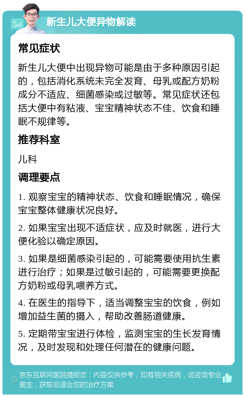 新生儿大便异物解读 常见症状 新生儿大便中出现异物可能是由于多种原因引起的，包括消化系统未完全发育、母乳或配方奶粉成分不适应、细菌感染或过敏等。常见症状还包括大便中有粘液、宝宝精神状态不佳、饮食和睡眠不规律等。 推荐科室 儿科 调理要点 1. 观察宝宝的精神状态、饮食和睡眠情况，确保宝宝整体健康状况良好。 2. 如果宝宝出现不适症状，应及时就医，进行大便化验以确定原因。 3. 如果是细菌感染引起的，可能需要使用抗生素进行治疗；如果是过敏引起的，可能需要更换配方奶粉或母乳喂养方式。 4. 在医生的指导下，适当调整宝宝的饮食，例如增加益生菌的摄入，帮助改善肠道健康。 5. 定期带宝宝进行体检，监测宝宝的生长发育情况，及时发现和处理任何潜在的健康问题。