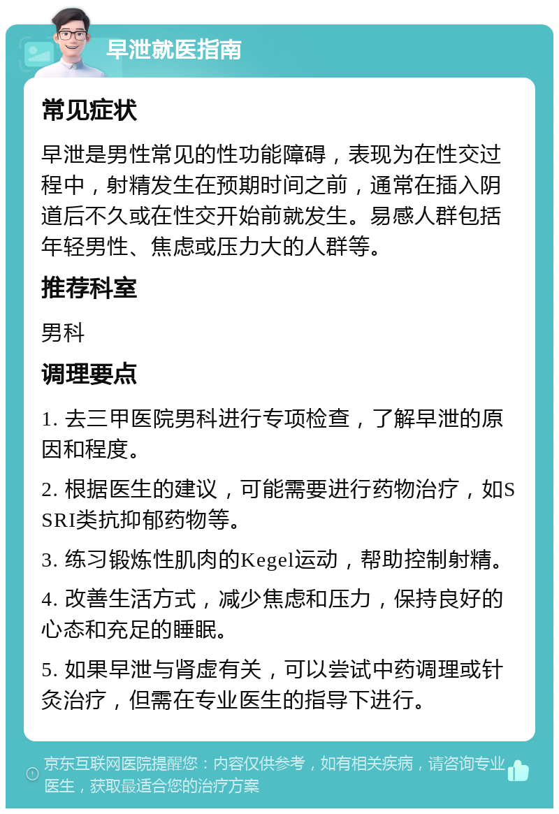 早泄就医指南 常见症状 早泄是男性常见的性功能障碍，表现为在性交过程中，射精发生在预期时间之前，通常在插入阴道后不久或在性交开始前就发生。易感人群包括年轻男性、焦虑或压力大的人群等。 推荐科室 男科 调理要点 1. 去三甲医院男科进行专项检查，了解早泄的原因和程度。 2. 根据医生的建议，可能需要进行药物治疗，如SSRI类抗抑郁药物等。 3. 练习锻炼性肌肉的Kegel运动，帮助控制射精。 4. 改善生活方式，减少焦虑和压力，保持良好的心态和充足的睡眠。 5. 如果早泄与肾虚有关，可以尝试中药调理或针灸治疗，但需在专业医生的指导下进行。