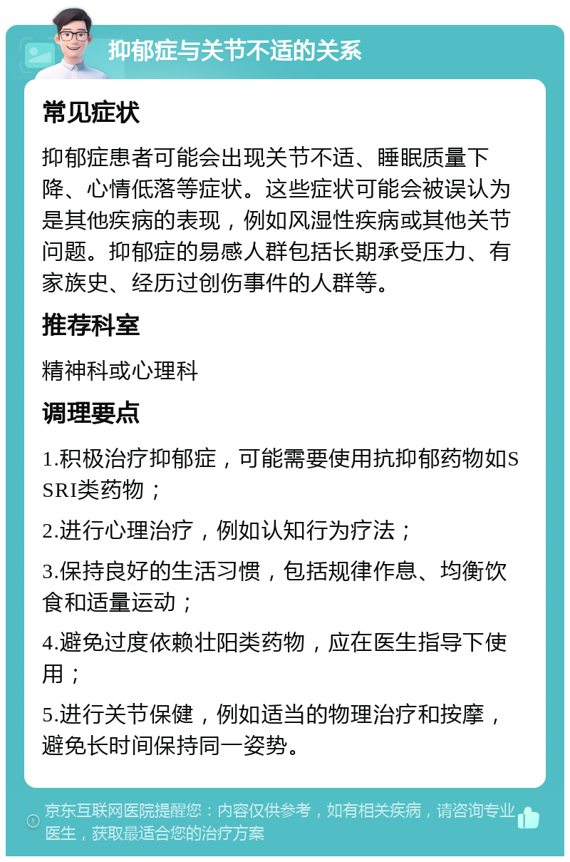 抑郁症与关节不适的关系 常见症状 抑郁症患者可能会出现关节不适、睡眠质量下降、心情低落等症状。这些症状可能会被误认为是其他疾病的表现，例如风湿性疾病或其他关节问题。抑郁症的易感人群包括长期承受压力、有家族史、经历过创伤事件的人群等。 推荐科室 精神科或心理科 调理要点 1.积极治疗抑郁症，可能需要使用抗抑郁药物如SSRI类药物； 2.进行心理治疗，例如认知行为疗法； 3.保持良好的生活习惯，包括规律作息、均衡饮食和适量运动； 4.避免过度依赖壮阳类药物，应在医生指导下使用； 5.进行关节保健，例如适当的物理治疗和按摩，避免长时间保持同一姿势。