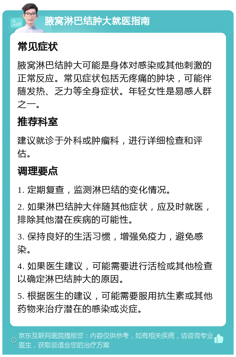 腋窝淋巴结肿大就医指南 常见症状 腋窝淋巴结肿大可能是身体对感染或其他刺激的正常反应。常见症状包括无疼痛的肿块，可能伴随发热、乏力等全身症状。年轻女性是易感人群之一。 推荐科室 建议就诊于外科或肿瘤科，进行详细检查和评估。 调理要点 1. 定期复查，监测淋巴结的变化情况。 2. 如果淋巴结肿大伴随其他症状，应及时就医，排除其他潜在疾病的可能性。 3. 保持良好的生活习惯，增强免疫力，避免感染。 4. 如果医生建议，可能需要进行活检或其他检查以确定淋巴结肿大的原因。 5. 根据医生的建议，可能需要服用抗生素或其他药物来治疗潜在的感染或炎症。