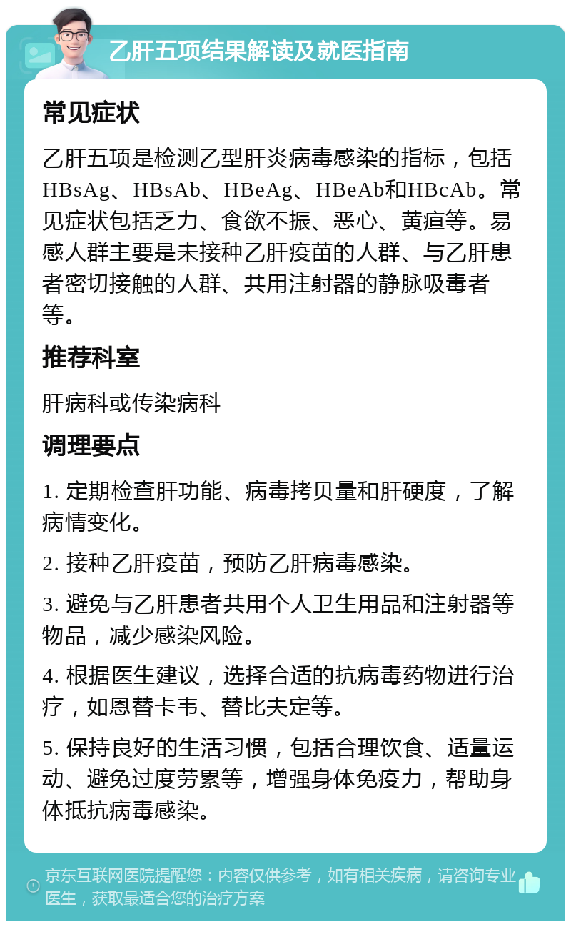 乙肝五项结果解读及就医指南 常见症状 乙肝五项是检测乙型肝炎病毒感染的指标，包括HBsAg、HBsAb、HBeAg、HBeAb和HBcAb。常见症状包括乏力、食欲不振、恶心、黄疸等。易感人群主要是未接种乙肝疫苗的人群、与乙肝患者密切接触的人群、共用注射器的静脉吸毒者等。 推荐科室 肝病科或传染病科 调理要点 1. 定期检查肝功能、病毒拷贝量和肝硬度，了解病情变化。 2. 接种乙肝疫苗，预防乙肝病毒感染。 3. 避免与乙肝患者共用个人卫生用品和注射器等物品，减少感染风险。 4. 根据医生建议，选择合适的抗病毒药物进行治疗，如恩替卡韦、替比夫定等。 5. 保持良好的生活习惯，包括合理饮食、适量运动、避免过度劳累等，增强身体免疫力，帮助身体抵抗病毒感染。