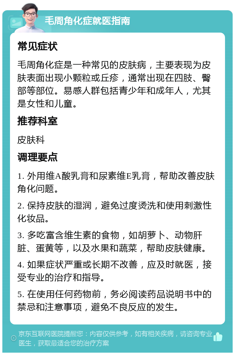 毛周角化症就医指南 常见症状 毛周角化症是一种常见的皮肤病，主要表现为皮肤表面出现小颗粒或丘疹，通常出现在四肢、臀部等部位。易感人群包括青少年和成年人，尤其是女性和儿童。 推荐科室 皮肤科 调理要点 1. 外用维A酸乳膏和尿素维E乳膏，帮助改善皮肤角化问题。 2. 保持皮肤的湿润，避免过度烫洗和使用刺激性化妆品。 3. 多吃富含维生素的食物，如胡萝卜、动物肝脏、蛋黄等，以及水果和蔬菜，帮助皮肤健康。 4. 如果症状严重或长期不改善，应及时就医，接受专业的治疗和指导。 5. 在使用任何药物前，务必阅读药品说明书中的禁忌和注意事项，避免不良反应的发生。