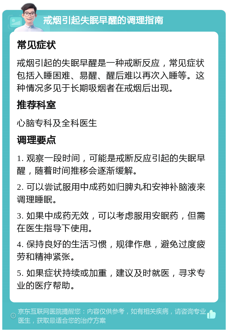 戒烟引起失眠早醒的调理指南 常见症状 戒烟引起的失眠早醒是一种戒断反应，常见症状包括入睡困难、易醒、醒后难以再次入睡等。这种情况多见于长期吸烟者在戒烟后出现。 推荐科室 心脑专科及全科医生 调理要点 1. 观察一段时间，可能是戒断反应引起的失眠早醒，随着时间推移会逐渐缓解。 2. 可以尝试服用中成药如归脾丸和安神补脑液来调理睡眠。 3. 如果中成药无效，可以考虑服用安眠药，但需在医生指导下使用。 4. 保持良好的生活习惯，规律作息，避免过度疲劳和精神紧张。 5. 如果症状持续或加重，建议及时就医，寻求专业的医疗帮助。