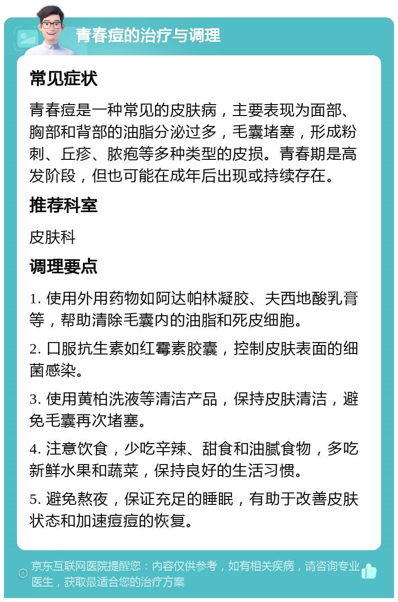 青春痘的治疗与调理 常见症状 青春痘是一种常见的皮肤病，主要表现为面部、胸部和背部的油脂分泌过多，毛囊堵塞，形成粉刺、丘疹、脓疱等多种类型的皮损。青春期是高发阶段，但也可能在成年后出现或持续存在。 推荐科室 皮肤科 调理要点 1. 使用外用药物如阿达帕林凝胶、夫西地酸乳膏等，帮助清除毛囊内的油脂和死皮细胞。 2. 口服抗生素如红霉素胶囊，控制皮肤表面的细菌感染。 3. 使用黄柏洗液等清洁产品，保持皮肤清洁，避免毛囊再次堵塞。 4. 注意饮食，少吃辛辣、甜食和油腻食物，多吃新鲜水果和蔬菜，保持良好的生活习惯。 5. 避免熬夜，保证充足的睡眠，有助于改善皮肤状态和加速痘痘的恢复。