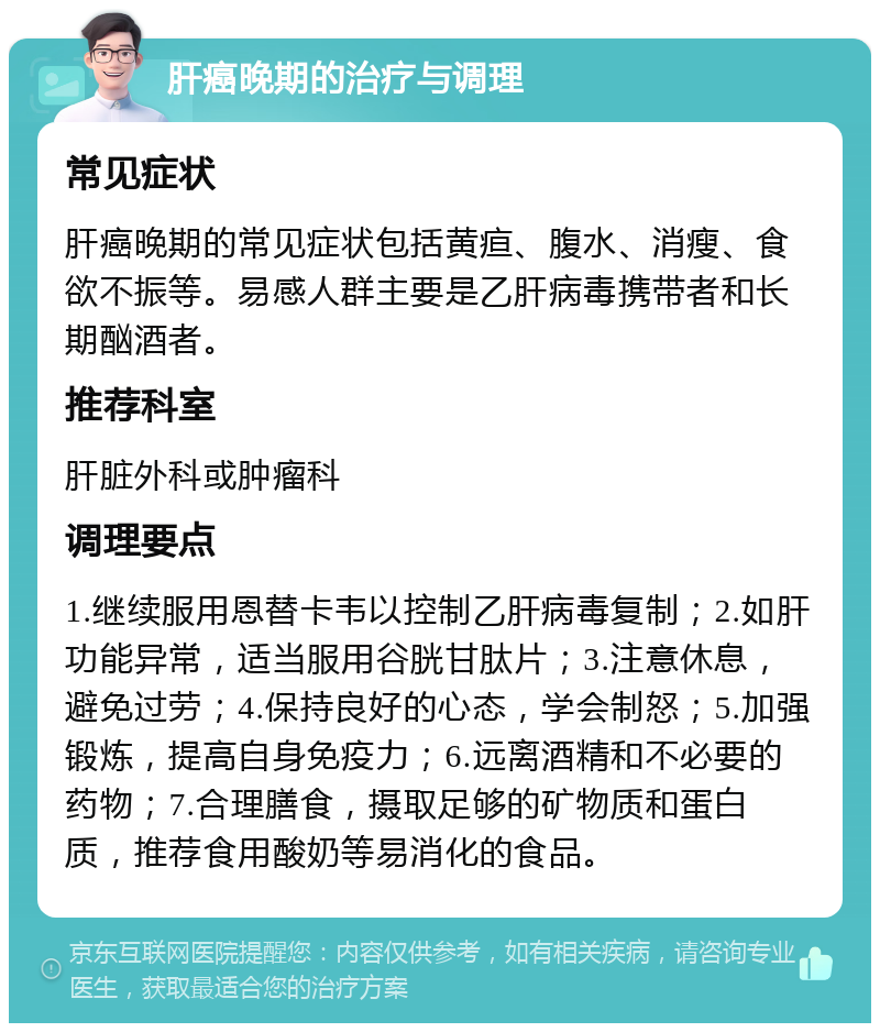 肝癌晚期的治疗与调理 常见症状 肝癌晚期的常见症状包括黄疸、腹水、消瘦、食欲不振等。易感人群主要是乙肝病毒携带者和长期酗酒者。 推荐科室 肝脏外科或肿瘤科 调理要点 1.继续服用恩替卡韦以控制乙肝病毒复制；2.如肝功能异常，适当服用谷胱甘肽片；3.注意休息，避免过劳；4.保持良好的心态，学会制怒；5.加强锻炼，提高自身免疫力；6.远离酒精和不必要的药物；7.合理膳食，摄取足够的矿物质和蛋白质，推荐食用酸奶等易消化的食品。