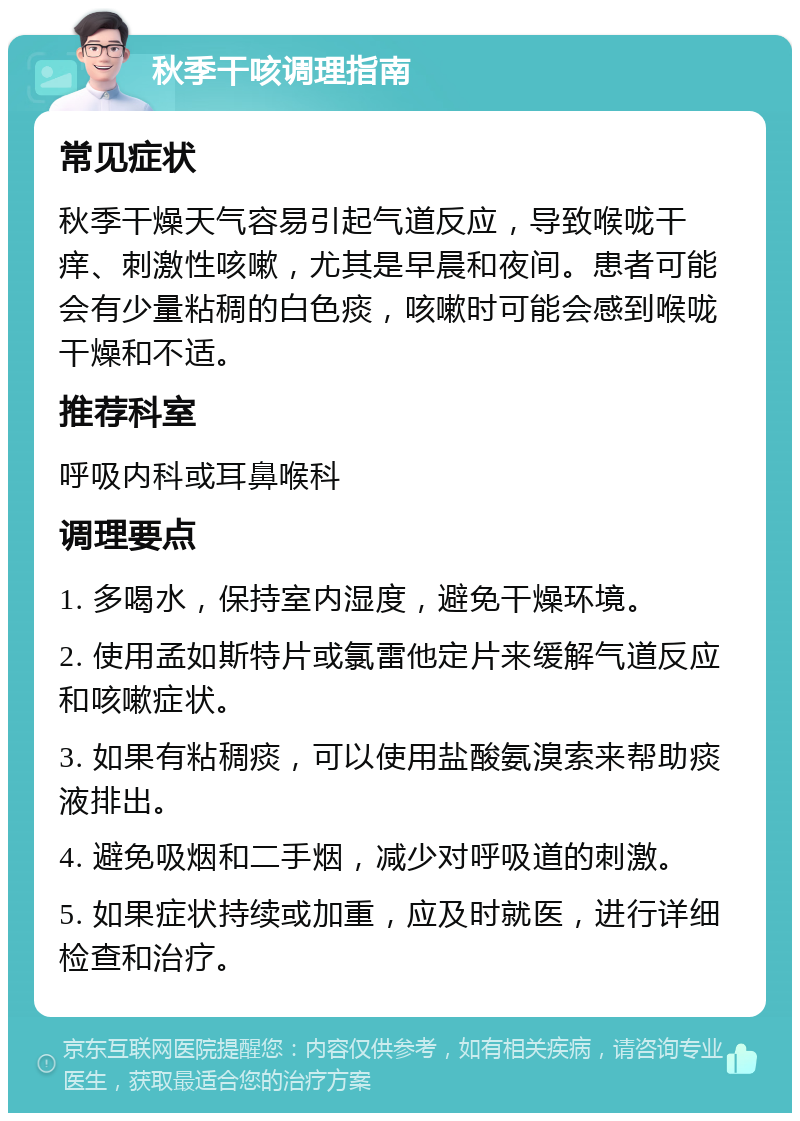 秋季干咳调理指南 常见症状 秋季干燥天气容易引起气道反应，导致喉咙干痒、刺激性咳嗽，尤其是早晨和夜间。患者可能会有少量粘稠的白色痰，咳嗽时可能会感到喉咙干燥和不适。 推荐科室 呼吸内科或耳鼻喉科 调理要点 1. 多喝水，保持室内湿度，避免干燥环境。 2. 使用孟如斯特片或氯雷他定片来缓解气道反应和咳嗽症状。 3. 如果有粘稠痰，可以使用盐酸氨溴索来帮助痰液排出。 4. 避免吸烟和二手烟，减少对呼吸道的刺激。 5. 如果症状持续或加重，应及时就医，进行详细检查和治疗。