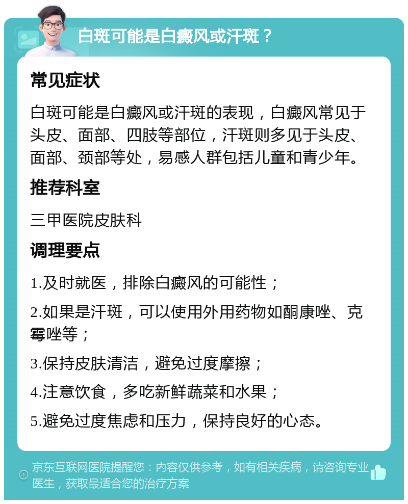 白斑可能是白癜风或汗斑？ 常见症状 白斑可能是白癜风或汗斑的表现，白癜风常见于头皮、面部、四肢等部位，汗斑则多见于头皮、面部、颈部等处，易感人群包括儿童和青少年。 推荐科室 三甲医院皮肤科 调理要点 1.及时就医，排除白癜风的可能性； 2.如果是汗斑，可以使用外用药物如酮康唑、克霉唑等； 3.保持皮肤清洁，避免过度摩擦； 4.注意饮食，多吃新鲜蔬菜和水果； 5.避免过度焦虑和压力，保持良好的心态。