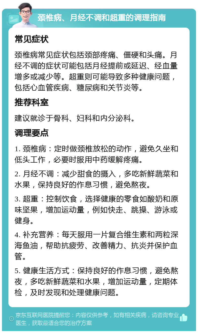 颈椎病、月经不调和超重的调理指南 常见症状 颈椎病常见症状包括颈部疼痛、僵硬和头痛。月经不调的症状可能包括月经提前或延迟、经血量增多或减少等。超重则可能导致多种健康问题，包括心血管疾病、糖尿病和关节炎等。 推荐科室 建议就诊于骨科、妇科和内分泌科。 调理要点 1. 颈椎病：定时做颈椎放松的动作，避免久坐和低头工作，必要时服用中药缓解疼痛。 2. 月经不调：减少甜食的摄入，多吃新鲜蔬菜和水果，保持良好的作息习惯，避免熬夜。 3. 超重：控制饮食，选择健康的零食如酸奶和原味坚果，增加运动量，例如快走、跳操、游泳或健身。 4. 补充营养：每天服用一片复合维生素和两粒深海鱼油，帮助抗疲劳、改善精力、抗炎并保护血管。 5. 健康生活方式：保持良好的作息习惯，避免熬夜，多吃新鲜蔬菜和水果，增加运动量，定期体检，及时发现和处理健康问题。