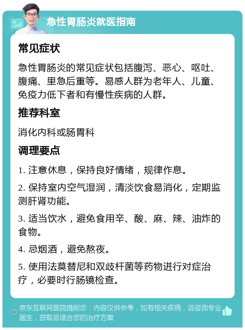 急性胃肠炎就医指南 常见症状 急性胃肠炎的常见症状包括腹泻、恶心、呕吐、腹痛、里急后重等。易感人群为老年人、儿童、免疫力低下者和有慢性疾病的人群。 推荐科室 消化内科或肠胃科 调理要点 1. 注意休息，保持良好情绪，规律作息。 2. 保持室内空气湿润，清淡饮食易消化，定期监测肝肾功能。 3. 适当饮水，避免食用辛、酸、麻、辣、油炸的食物。 4. 忌烟酒，避免熬夜。 5. 使用法莫替尼和双歧杆菌等药物进行对症治疗，必要时行肠镜检查。