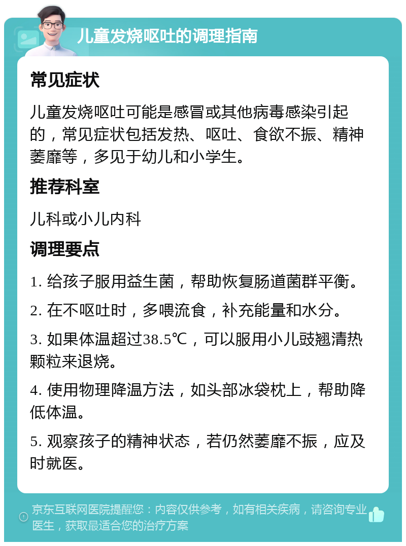 儿童发烧呕吐的调理指南 常见症状 儿童发烧呕吐可能是感冒或其他病毒感染引起的，常见症状包括发热、呕吐、食欲不振、精神萎靡等，多见于幼儿和小学生。 推荐科室 儿科或小儿内科 调理要点 1. 给孩子服用益生菌，帮助恢复肠道菌群平衡。 2. 在不呕吐时，多喂流食，补充能量和水分。 3. 如果体温超过38.5℃，可以服用小儿豉翘清热颗粒来退烧。 4. 使用物理降温方法，如头部冰袋枕上，帮助降低体温。 5. 观察孩子的精神状态，若仍然萎靡不振，应及时就医。