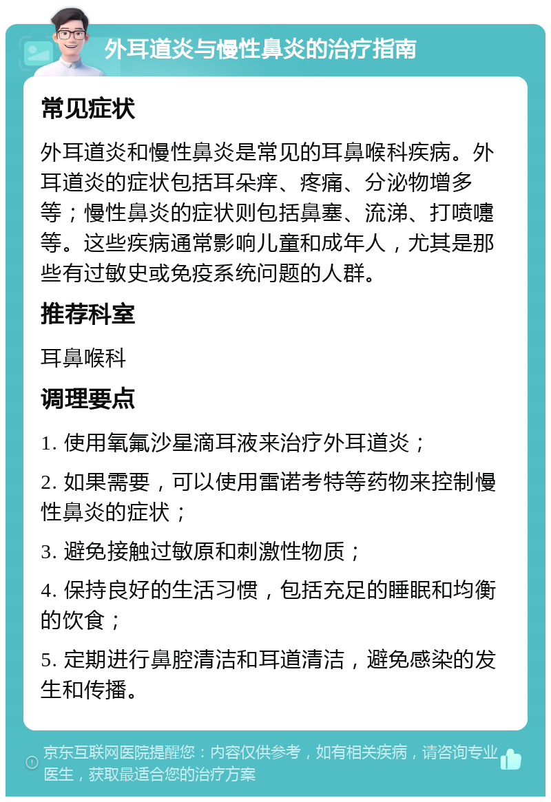 外耳道炎与慢性鼻炎的治疗指南 常见症状 外耳道炎和慢性鼻炎是常见的耳鼻喉科疾病。外耳道炎的症状包括耳朵痒、疼痛、分泌物增多等；慢性鼻炎的症状则包括鼻塞、流涕、打喷嚏等。这些疾病通常影响儿童和成年人，尤其是那些有过敏史或免疫系统问题的人群。 推荐科室 耳鼻喉科 调理要点 1. 使用氧氟沙星滴耳液来治疗外耳道炎； 2. 如果需要，可以使用雷诺考特等药物来控制慢性鼻炎的症状； 3. 避免接触过敏原和刺激性物质； 4. 保持良好的生活习惯，包括充足的睡眠和均衡的饮食； 5. 定期进行鼻腔清洁和耳道清洁，避免感染的发生和传播。