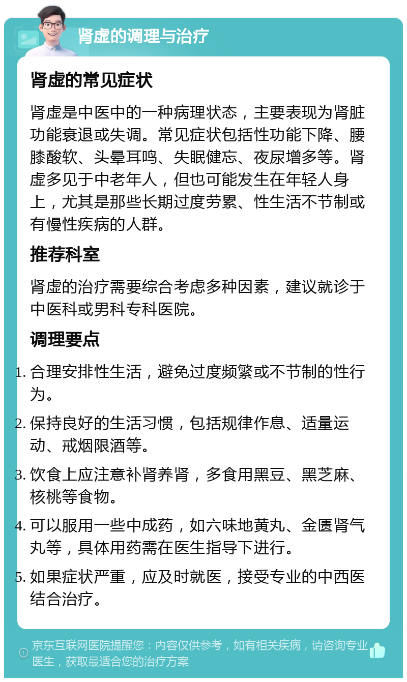 肾虚的调理与治疗 肾虚的常见症状 肾虚是中医中的一种病理状态，主要表现为肾脏功能衰退或失调。常见症状包括性功能下降、腰膝酸软、头晕耳鸣、失眠健忘、夜尿增多等。肾虚多见于中老年人，但也可能发生在年轻人身上，尤其是那些长期过度劳累、性生活不节制或有慢性疾病的人群。 推荐科室 肾虚的治疗需要综合考虑多种因素，建议就诊于中医科或男科专科医院。 调理要点 合理安排性生活，避免过度频繁或不节制的性行为。 保持良好的生活习惯，包括规律作息、适量运动、戒烟限酒等。 饮食上应注意补肾养肾，多食用黑豆、黑芝麻、核桃等食物。 可以服用一些中成药，如六味地黄丸、金匮肾气丸等，具体用药需在医生指导下进行。 如果症状严重，应及时就医，接受专业的中西医结合治疗。