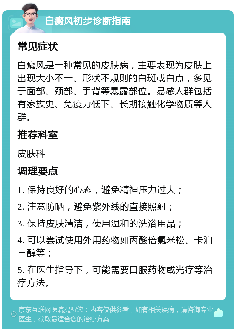 白癜风初步诊断指南 常见症状 白癜风是一种常见的皮肤病，主要表现为皮肤上出现大小不一、形状不规则的白斑或白点，多见于面部、颈部、手背等暴露部位。易感人群包括有家族史、免疫力低下、长期接触化学物质等人群。 推荐科室 皮肤科 调理要点 1. 保持良好的心态，避免精神压力过大； 2. 注意防晒，避免紫外线的直接照射； 3. 保持皮肤清洁，使用温和的洗浴用品； 4. 可以尝试使用外用药物如丙酸倍氯米松、卡泊三醇等； 5. 在医生指导下，可能需要口服药物或光疗等治疗方法。