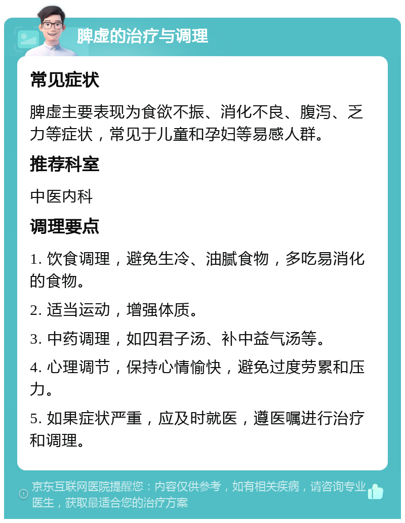 脾虚的治疗与调理 常见症状 脾虚主要表现为食欲不振、消化不良、腹泻、乏力等症状，常见于儿童和孕妇等易感人群。 推荐科室 中医内科 调理要点 1. 饮食调理，避免生冷、油腻食物，多吃易消化的食物。 2. 适当运动，增强体质。 3. 中药调理，如四君子汤、补中益气汤等。 4. 心理调节，保持心情愉快，避免过度劳累和压力。 5. 如果症状严重，应及时就医，遵医嘱进行治疗和调理。