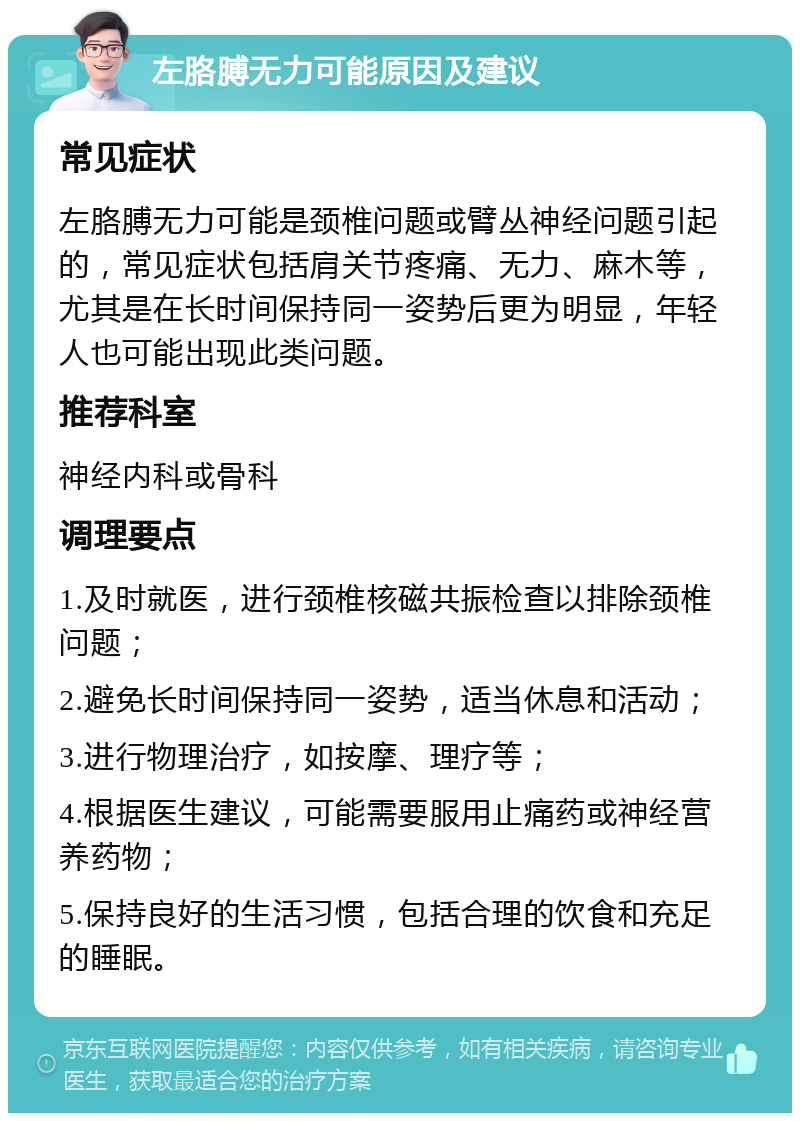 左胳膊无力可能原因及建议 常见症状 左胳膊无力可能是颈椎问题或臂丛神经问题引起的，常见症状包括肩关节疼痛、无力、麻木等，尤其是在长时间保持同一姿势后更为明显，年轻人也可能出现此类问题。 推荐科室 神经内科或骨科 调理要点 1.及时就医，进行颈椎核磁共振检查以排除颈椎问题； 2.避免长时间保持同一姿势，适当休息和活动； 3.进行物理治疗，如按摩、理疗等； 4.根据医生建议，可能需要服用止痛药或神经营养药物； 5.保持良好的生活习惯，包括合理的饮食和充足的睡眠。