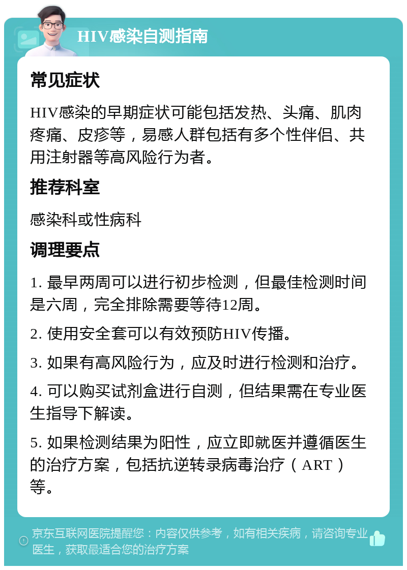 HIV感染自测指南 常见症状 HIV感染的早期症状可能包括发热、头痛、肌肉疼痛、皮疹等，易感人群包括有多个性伴侣、共用注射器等高风险行为者。 推荐科室 感染科或性病科 调理要点 1. 最早两周可以进行初步检测，但最佳检测时间是六周，完全排除需要等待12周。 2. 使用安全套可以有效预防HIV传播。 3. 如果有高风险行为，应及时进行检测和治疗。 4. 可以购买试剂盒进行自测，但结果需在专业医生指导下解读。 5. 如果检测结果为阳性，应立即就医并遵循医生的治疗方案，包括抗逆转录病毒治疗（ART）等。