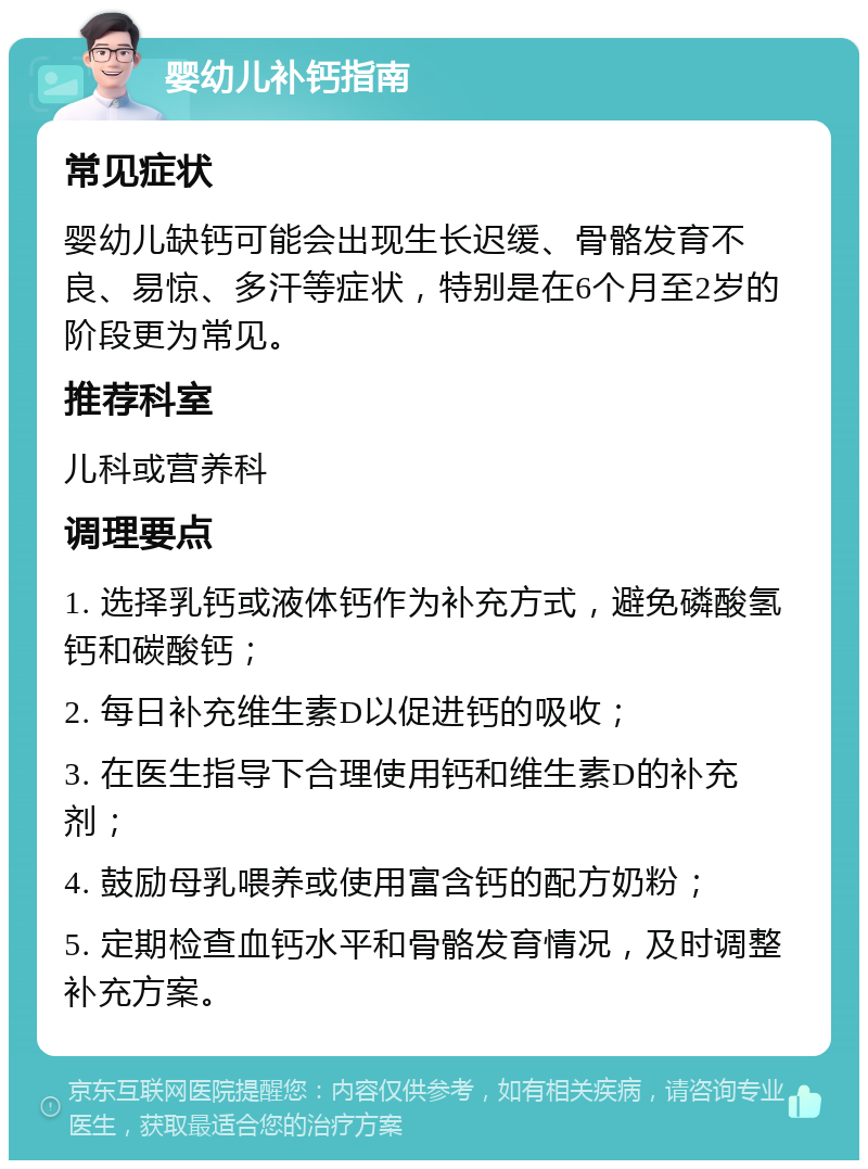 婴幼儿补钙指南 常见症状 婴幼儿缺钙可能会出现生长迟缓、骨骼发育不良、易惊、多汗等症状，特别是在6个月至2岁的阶段更为常见。 推荐科室 儿科或营养科 调理要点 1. 选择乳钙或液体钙作为补充方式，避免磷酸氢钙和碳酸钙； 2. 每日补充维生素D以促进钙的吸收； 3. 在医生指导下合理使用钙和维生素D的补充剂； 4. 鼓励母乳喂养或使用富含钙的配方奶粉； 5. 定期检查血钙水平和骨骼发育情况，及时调整补充方案。