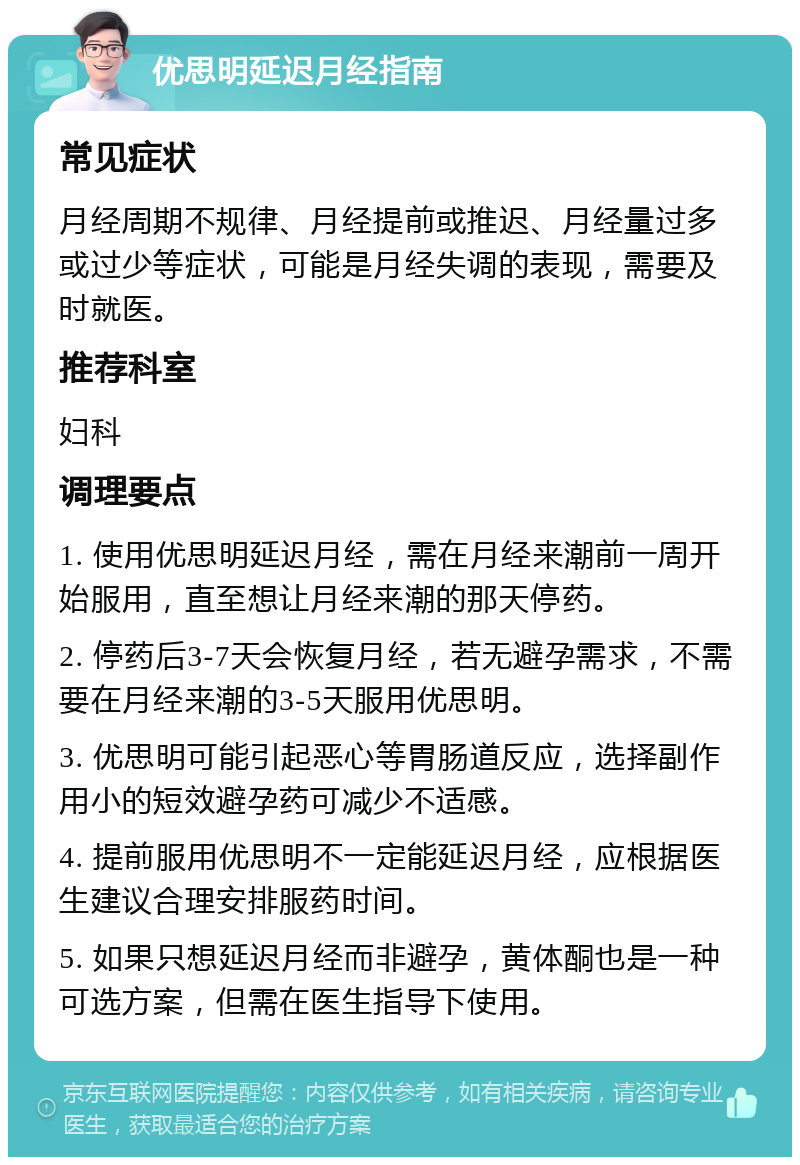 优思明延迟月经指南 常见症状 月经周期不规律、月经提前或推迟、月经量过多或过少等症状，可能是月经失调的表现，需要及时就医。 推荐科室 妇科 调理要点 1. 使用优思明延迟月经，需在月经来潮前一周开始服用，直至想让月经来潮的那天停药。 2. 停药后3-7天会恢复月经，若无避孕需求，不需要在月经来潮的3-5天服用优思明。 3. 优思明可能引起恶心等胃肠道反应，选择副作用小的短效避孕药可减少不适感。 4. 提前服用优思明不一定能延迟月经，应根据医生建议合理安排服药时间。 5. 如果只想延迟月经而非避孕，黄体酮也是一种可选方案，但需在医生指导下使用。