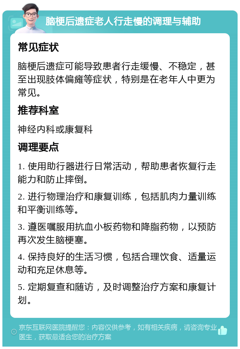 脑梗后遗症老人行走慢的调理与辅助 常见症状 脑梗后遗症可能导致患者行走缓慢、不稳定，甚至出现肢体偏瘫等症状，特别是在老年人中更为常见。 推荐科室 神经内科或康复科 调理要点 1. 使用助行器进行日常活动，帮助患者恢复行走能力和防止摔倒。 2. 进行物理治疗和康复训练，包括肌肉力量训练和平衡训练等。 3. 遵医嘱服用抗血小板药物和降脂药物，以预防再次发生脑梗塞。 4. 保持良好的生活习惯，包括合理饮食、适量运动和充足休息等。 5. 定期复查和随访，及时调整治疗方案和康复计划。