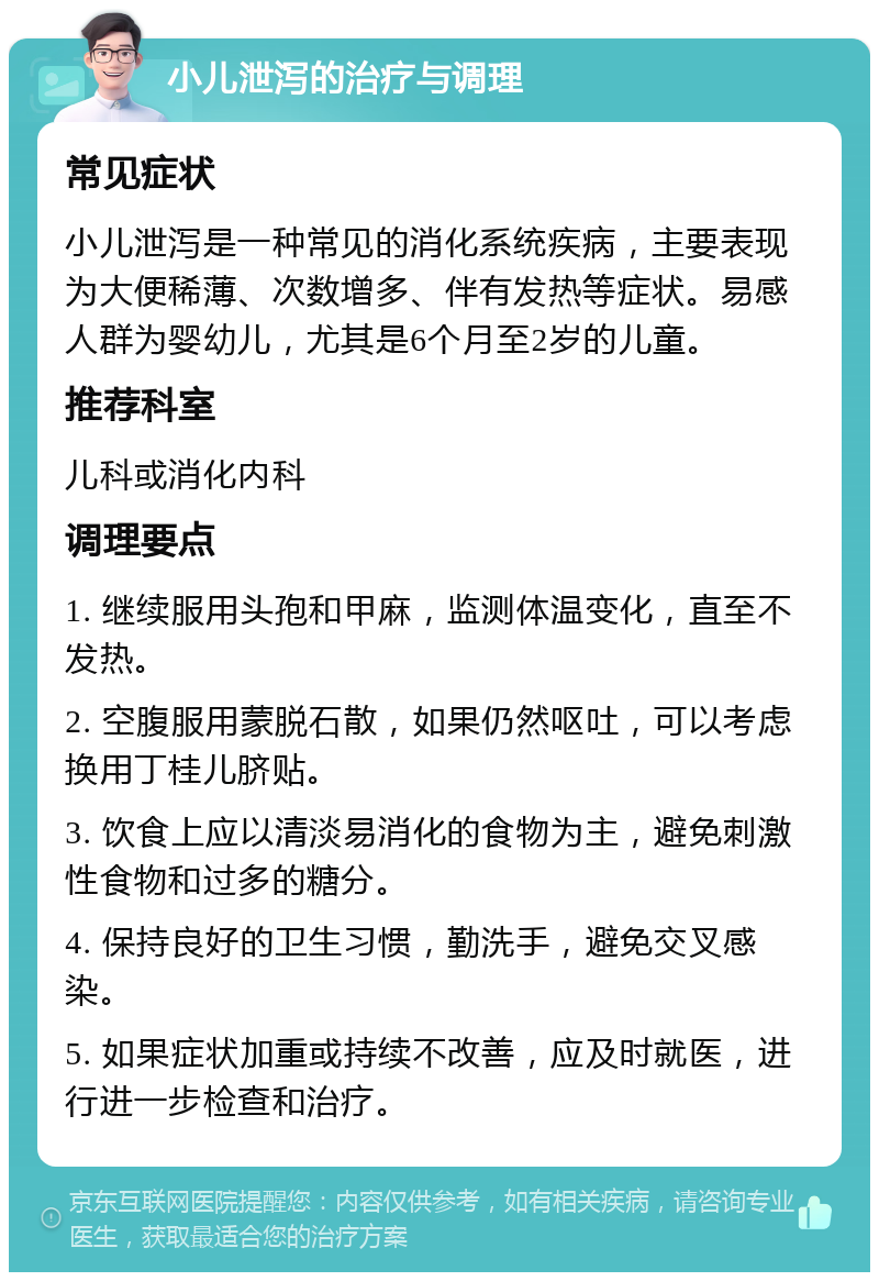 小儿泄泻的治疗与调理 常见症状 小儿泄泻是一种常见的消化系统疾病，主要表现为大便稀薄、次数增多、伴有发热等症状。易感人群为婴幼儿，尤其是6个月至2岁的儿童。 推荐科室 儿科或消化内科 调理要点 1. 继续服用头孢和甲麻，监测体温变化，直至不发热。 2. 空腹服用蒙脱石散，如果仍然呕吐，可以考虑换用丁桂儿脐贴。 3. 饮食上应以清淡易消化的食物为主，避免刺激性食物和过多的糖分。 4. 保持良好的卫生习惯，勤洗手，避免交叉感染。 5. 如果症状加重或持续不改善，应及时就医，进行进一步检查和治疗。