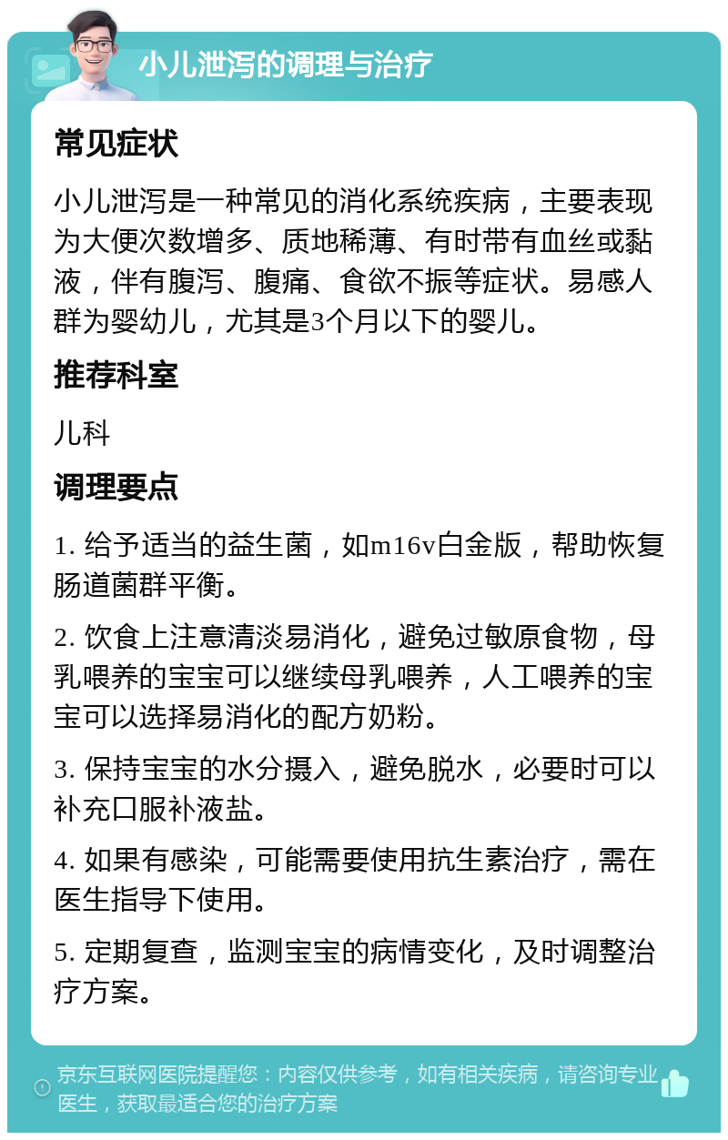 小儿泄泻的调理与治疗 常见症状 小儿泄泻是一种常见的消化系统疾病，主要表现为大便次数增多、质地稀薄、有时带有血丝或黏液，伴有腹泻、腹痛、食欲不振等症状。易感人群为婴幼儿，尤其是3个月以下的婴儿。 推荐科室 儿科 调理要点 1. 给予适当的益生菌，如m16v白金版，帮助恢复肠道菌群平衡。 2. 饮食上注意清淡易消化，避免过敏原食物，母乳喂养的宝宝可以继续母乳喂养，人工喂养的宝宝可以选择易消化的配方奶粉。 3. 保持宝宝的水分摄入，避免脱水，必要时可以补充口服补液盐。 4. 如果有感染，可能需要使用抗生素治疗，需在医生指导下使用。 5. 定期复查，监测宝宝的病情变化，及时调整治疗方案。