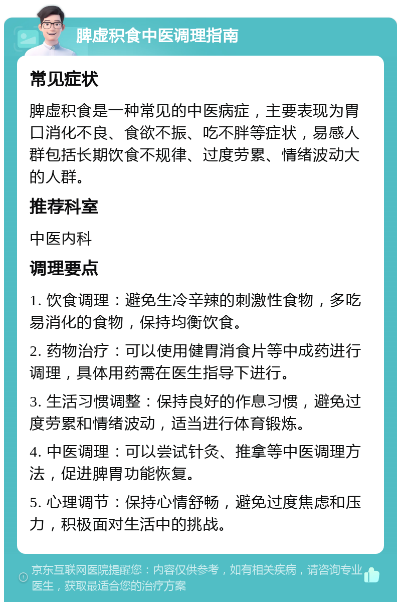 脾虚积食中医调理指南 常见症状 脾虚积食是一种常见的中医病症，主要表现为胃口消化不良、食欲不振、吃不胖等症状，易感人群包括长期饮食不规律、过度劳累、情绪波动大的人群。 推荐科室 中医内科 调理要点 1. 饮食调理：避免生冷辛辣的刺激性食物，多吃易消化的食物，保持均衡饮食。 2. 药物治疗：可以使用健胃消食片等中成药进行调理，具体用药需在医生指导下进行。 3. 生活习惯调整：保持良好的作息习惯，避免过度劳累和情绪波动，适当进行体育锻炼。 4. 中医调理：可以尝试针灸、推拿等中医调理方法，促进脾胃功能恢复。 5. 心理调节：保持心情舒畅，避免过度焦虑和压力，积极面对生活中的挑战。