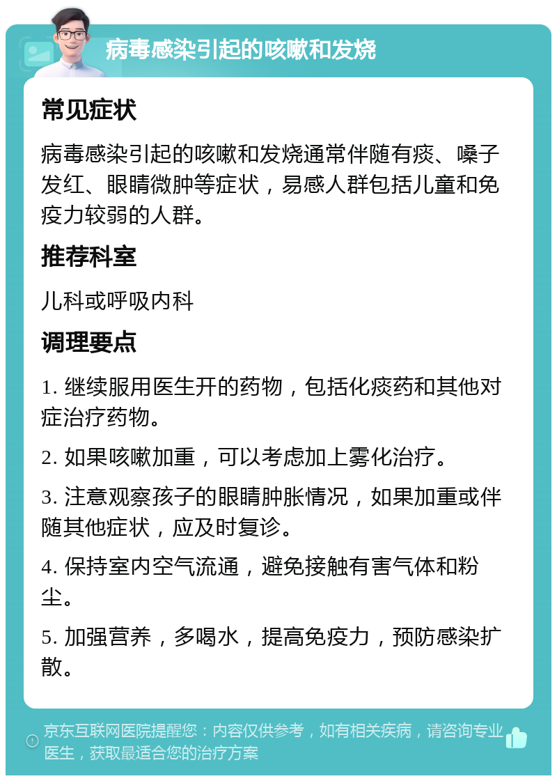 病毒感染引起的咳嗽和发烧 常见症状 病毒感染引起的咳嗽和发烧通常伴随有痰、嗓子发红、眼睛微肿等症状，易感人群包括儿童和免疫力较弱的人群。 推荐科室 儿科或呼吸内科 调理要点 1. 继续服用医生开的药物，包括化痰药和其他对症治疗药物。 2. 如果咳嗽加重，可以考虑加上雾化治疗。 3. 注意观察孩子的眼睛肿胀情况，如果加重或伴随其他症状，应及时复诊。 4. 保持室内空气流通，避免接触有害气体和粉尘。 5. 加强营养，多喝水，提高免疫力，预防感染扩散。